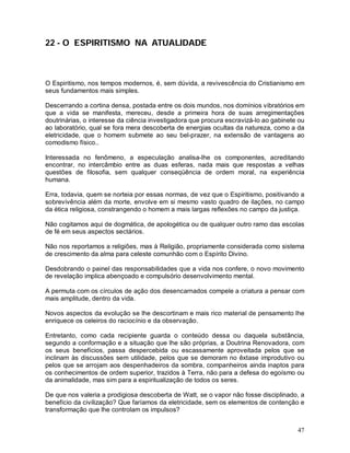 47
22 - O ESPIRITISMO NA ATUALIDADE
O Espiritismo, nos tempos modernos, é, sem dúvida, a revivescência do Cristianismo em
seus fundamentos mais simples.
Descerrando a cortina densa, postada entre os dois mundos, nos domínios vibratórios em
que a vida se manifesta, mereceu, desde a primeira hora de suas arregimentações
doutrinárias, o interesse da ciência investigadora que procura escravizá-lo ao gabinete ou
ao laboratório, qual se fora mera descoberta de energias ocultas da natureza, como a da
eletricidade, que o homem submete ao seu bel-prazer, na extensão de vantagens ao
comodismo físico..
Interessada no fenômeno, a especulação analisa-lhe os componentes, acreditando
encontrar, no intercâmbio entre as duas esferas, nada mais que respostas a velhas
questões de filosofia, sem qualquer conseqüência de ordem moral, na experiência
humana.
Erra, todavia, quem se norteia por essas normas, de vez que o Espiritismo, positivando a
sobrevivência além da morte, envolve em si mesmo vasto quadro de ilações, no campo
da ética religiosa, constrangendo o homem a mais largas reflexões no campo da justiça.
Não cogitamos aqui de dogmática, de apologética ou de qualquer outro ramo das escolas
de fé em seus aspectos sectários.
Não nos reportamos a religiões, mas à Religião, propriamente considerada como sistema
de crescimento da alma para celeste comunhão com o Espírito Divino.
Desdobrando o painel das responsabilidades que a vida nos confere, o novo movimento
de revelação implica abençoado e compulsório desenvolvimento mental.
A permuta com os círculos de ação dos desencarnados compele a criatura a pensar com
mais amplitude, dentro da vida.
Novos aspectos da evolução se lhe descortinam e mais rico material de pensamento lhe
enriquece os celeiros do raciocínio e da observação.
Entretanto, como cada recipiente guarda o conteúdo dessa ou daquela substância,
segundo a conformação e a situação que lhe são próprias, a Doutrina Renovadora, com
os seus benefícios, passa despercebida ou escassamente aproveitada pelos que se
inclinam às discussões sem utilidade, pelos que se demoram no êxtase improdutivo ou
pelos que se arrojam aos despenhadeiros da sombra, companheiros ainda inaptos para
os conhecimentos de ordem superior, trazidos à Terra, não para a defesa do egoísmo ou
da animalidade, mas sim para a espiritualização de todos os seres.
De que nos valeria a prodigiosa descoberta de Watt, se o vapor não fosse disciplinado, a
benefício da civilização? Que faríamos da eletricidade, sem os elementos de contenção e
transformação que lhe controlam os impulsos?
 