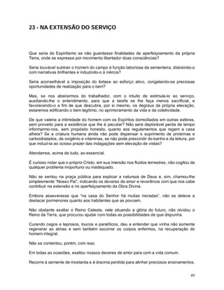 49
23 - NA EXTENSÃO DO SERVIÇO
Que seria do Espiritismo se não guardasse finalidades de aperfeiçoamento da própria
Terra, onde se expressa por movimento libertador doas consciências?
Seria louvável subtrair o homem do campo à função laboriosa da sementeira, distraindo-o
com narrativas brilhantes e induzindo-o à inércia?
Seria aconselhável a imposição do êxtase ao esforço ativo, congelando-se preciosas
oportunidades de realização para o bem?
Mas, se nos abeirarmos do trabalhador, com o intuito de estimula-lo ao serviço,
auxiliando-lhe o entendimento, para que a tarefa se lhe faça menos sacrificial, e
favorecendo-o a fim de que descubra, por si mesmo, os degraus da própria elevação,
estaremos edificando o bem legítimo, no aprimoramento da vida e da coletividade.
De que valeria a intimidade do homem com os Espíritos domiciliados em outras esferas,
sem proveito para a existência que lhe é peculiar? Não será deplorável perda de tempo
informarmo-nos, sem propósito honesto, quanto aos regulamentos que regem a casa
alheia? Se a criatura humana ainda não pode dispensar o suprimento de proteínas e
carboidratados, de oxigênio e vitaminas, se não pode prescindir do banho e da leitura, por
que induzi-la ao ocioso prazer das indagações sem elevação de vistas?
Atendamos, acima de tudo, ao essencial.
É curioso notar que o próprio Cristo, em sua imersão nos fluidos terrestres, não cogitou de
qualquer problema inoportuno ou inadequado.
Não se sentou na praça pública para explicar a natureza de Deus e, sim, chamou-lhe
simplesmente “Nosso Pai”, indicando os deveres de amor e reverência com que nos cabe
contribuir na extensão e no aperfeiçoamento da Obra Divina.
Embora asseverasse que “na casa do Senhor há muitas moradas”, não se deteve a
destacar pormenores quanto aos habitantes que as povoam.
Não obstante exaltar o Reino Celeste, nele situando a glória do futuro, não olvidou o
Reino da Terra, que procurou ajudar com todas as possibilidades de que dispunha.
Curando cegos e leprosos, loucos e paralíticos, deu a entender que vinha não somente
regenerar as almas e sem também socorrer os corpos enfermos, na recuperação do
homem integral.
Não se contentou, porém, com isso.
Em todas as ocasiões, exaltou nossos deveres de amor para com a vida comum.
Recorre à semente de mostarda e à dracma perdida para alinhar preciosos ensinamentos.
 