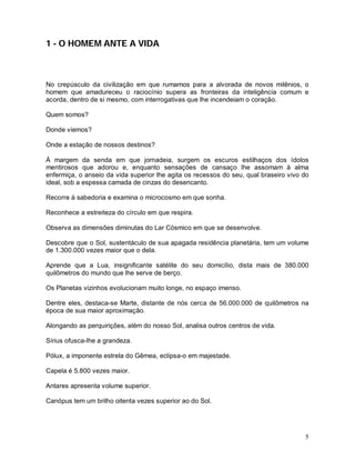 5
1 - O HOMEM ANTE A VIDA
No crepúsculo da civilização em que rumamos para a alvorada de novos milênios, o
homem que amadureceu o raciocínio supera as fronteiras da inteligência comum e
acorda, dentro de si mesmo, com interrogativas que lhe incendeiam o coração.
Quem somos?
Donde viemos?
Onde a estação de nossos destinos?
À margem da senda em que jornadeia, surgem os escuros estilhaços dos ídolos
mentirosos que adorou e, enquanto sensações de cansaço lhe assomam à alma
enfermiça, o anseio da vida superior lhe agita os recessos do seu, qual braseiro vivo do
ideal, sob a espessa camada de cinzas do desencanto.
Recorre à sabedoria e examina o microcosmo em que sonha.
Reconhece a estreiteza do círculo em que respira.
Observa as dimensões diminutas do Lar Cósmico em que se desenvolve.
Descobre que o Sol, sustentáculo de sua apagada residência planetária, tem um volume
de 1.300.000 vezes maior que o dela.
Aprende que a Lua, insignificante satélite do seu domicílio, dista mais de 380.000
quilômetros do mundo que lhe serve de berço.
Os Planetas vizinhos evolucionam muito longe, no espaço imenso.
Dentre eles, destaca-se Marte, distante de nós cerca de 56.000.000 de quilômetros na
época de sua maior aproximação.
Alongando as perquirições, além do nosso Sol, analisa outros centros de vida.
Sírius ofusca-lhe a grandeza.
Pólux, a imponente estrela do Gêmea, eclipsa-o em majestade.
Capela é 5.800 vezes maior.
Antares apresenta volume superior.
Canópus tem um brilho oitenta vezes superior ao do Sol.
 