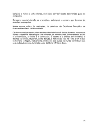 50
Compara o mundo a vinha imensa, onde cada servidor recebe determinada quota de
obrigações.
Consagra especial atenção as criancinhas, salientando o amparo que devemos às
gerações renascentes.
Nessa mesma esfera de realizações, os princípios do Espiritismo Evangélico se
estenderão em favor da Humanidade.
Os desencarnados testemunham a sobrevivência individual, depois da morte, provam que
a alma se transfere de habitação sem alterar-se, de imediato, mas, preconizando o estudo
e a fraternidade, a cultura e a santificação, o trabalho e a análise, em obediência e
ditames superiores, objetivam, acima de tudo, a melhoria da vida na Terra, a fim de que
os homens se façam, efetivamente, irmãos uns dos outros no mundo porvindouro que
será, indiscutivelmente, iluminada seção do Reino Infinito de Deus.
 