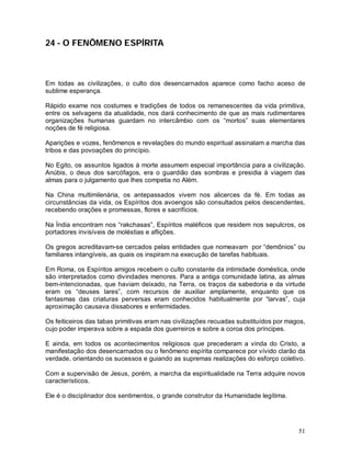 51
24 - O FENÔMENO ESPÍRITA
Em todas as civilizações, o culto dos desencarnados aparece como facho aceso de
sublime esperança.
Rápido exame nos costumes e tradições de todos os remanescentes da vida primitiva,
entre os selvagens da atualidade, nos dará conhecimento de que as mais rudimentares
organizações humanas guardam no intercâmbio com os “mortos” suas elementares
noções de fé religiosa.
Aparições e vozes, fenômenos e revelações do mundo espiritual assinalam a marcha das
tribos e das povoações do princípio.
No Egito, os assuntos ligados à morte assumem especial importância para a civilização.
Anúbis, o deus dos sarcófagos, era o guardião das sombras e presidia à viagem das
almas para o julgamento que lhes competia no Além.
Na China multimilenária, os antepassados vivem nos alicerces da fé. Em todas as
circunstâncias da vida, os Espíritos dos avoengos são consultados pelos descendentes,
recebendo orações e promessas, flores e sacrifícios.
Na Índia encontram nos “rakchasas”, Espíritos maléficos que residem nos sepulcros, os
portadores invisíveis de moléstias e aflições.
Os gregos acreditavam-se cercados pelas entidades que nomeavam por “demônios” ou
familiares intangíveis, as quais os inspiram na execução de tarefas habituais.
Em Roma, os Espíritos amigos recebem o culto constante da intimidade doméstica, onde
são interpretados como divindades menores. Para a antiga comunidade latina, as almas
bem-intencionadas, que haviam deixado, na Terra, os traços da sabedoria e da virtude
eram os “deuses lares”, com recursos de auxiliar amplamente, enquanto que os
fantasmas das criaturas perversas eram conhecidos habitualmente por “larvas”, cuja
aproximação causava dissabores e enfermidades.
Os feiticeiros das tabas primitivas eram nas civilizações recuadas substituídos por magos,
cujo poder imperava sobre a espada dos guerreiros e sobre a coroa dos príncipes.
E ainda, em todos os acontecimentos religiosos que precederam a vinda do Cristo, a
manifestação dos desencarnados ou o fenômeno espírita comparece por vívido clarão da
verdade, orientando os sucessos e guiando as supremas realizações do esforço coletivo.
Com a supervisão de Jesus, porém, a marcha da espiritualidade na Terra adquire novos
característicos.
Ele é o disciplinador dos sentimentos, o grande construtor da Humanidade legítima.
 