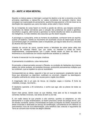 53
25 - ANTE A VIDA MENTAL
Quando a criatura passa a interrogar o porquê do destino e da dor e encontra a luz dos
princípios espiritistas a clarear-lhe os vastos corredores do santuário interno, deve
consagrar-se à apreciação do pensamento, quanto lhe seja possível, a fim de iniciar-se na
decifração dos segredos que, para nós todos, ainda velam o fulcro mental.
Se as incógnitas do corpo fazem no mundo a paixão da ciência, que designa exércitos
numerosos de hábeis servidores para a solução dos problemas de saúde e genética,
reconforto e eugenia, além túmulo a grandeza na mente desafia-nos todos os potenciais
de inteligência, no trato metódico dos assuntos que lhe dizem respeito.
A psicologia e a psiquiatria, entre os homens da atualidade, conhecem tanto do espírito,
quanto um botânico, restrito ao movimento em acanhado círculo de observação do solo,
que tentasse julgar um continente vasto e inexplorado, por alguns talos de erva, crescidos
ao alcance de suas mãos.
Libertos do veículo de carne, quando temos a felicidade de sobre pairar além das
atrações de natureza inferior, que, por vezes, no imantam à crosta da Terra,
indefinidamente, compreendemos que o poder mental reside na base de todos os
fenômenos e circunstâncias de nossas experiências isoladas ou coletivas.
A mente é manancial vivo de energias criadoras.
O pensamento é substância, coisa mensurável.
Encarnados e desencarnados povoam o Planeta, na condição de habitantes dum imenso
palácio de vários andares, em posições diversas, produzindo pensamentos múltiplos que
se combinam, que se repelem ou que se neutralizam.
Correspondem-se as idéias, segundo o tipo em que se expressam, projetando raios de
força que alimentam ou deprimem, sublimam ou arruínam, integram ou desintegram,
arrojados sutilmente do campo das causas para a região dos efeitos.
A imaginação não é um país de névoa, de criações vagas e incertas. É fonte de
vitalidade, energia, movimento...
O idealismo operante, a fé construtiva, o sonho que age, são os pilares de todas as
realizações.
Quem mais pensa, dando corpo ao que idealiza, mais apto se faz à recepção das
correntes mentais invisíveis, nas obras do bem ou do mal.
E, em razão dessa lei que preside à vida cósmica, quantos se adaptarem, ao reto
pensamento e à ação enobrecedora, se fazem preciosos canais da energia divina, que,
em efusão constante, banha a Humanidade em todos os ângulos do Globo, buscando as
almas evoluídas e dedicadas ao serviço de santificação, convertendo-as em médiuns ou
instrumentos vivos de sua exteriorização, para benefício das criaturas e erguimento da
Terra ao concerto dos mundos de alegria celestial.
 