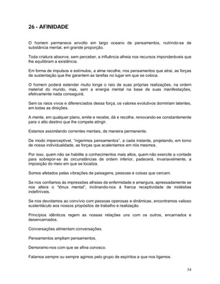 54
26 - AFINIDADE
O homem permanece envolto em largo oceano de pensamentos, nutrindo-se de
substância mental, em grande proporção.
Toda criatura absorve, sem perceber, a influência alheia nos recursos imponderáveis que
lhe equilibram a existência.
Em forma de impulsos e estímulos, a alma recolhe, nos pensamentos que atrai, as forças
de sustentação que lhe garantem as tarefas no lugar em que se coloca.
O homem poderá estender muito longe o raio de suas próprias realizações, na ordem
material do mundo, mas, sem a energia mental na base de suas manifestações,
efetivamente nada conseguirá.
Sem os raios vivos e diferenciados dessa força, os valores evolutivos dormiriam latentes,
em todas as direções.
A mente, em qualquer plano, emite e recebe, dá e recolhe, renovando-se constantemente
para o alto destino que lhe compete atingir.
Estamos assimilando correntes mentais, de maneira permanente.
De modo imperceptível, “ingerimos pensamentos”, a cada instante, projetando, em torno
de nossa individualidade, as forças que acalentamos em nós mesmos.
Por isso, quem não se habilite a conhecimentos mais altos, quem não exercite a vontade
para sobrepor-se às circunstâncias de ordem inferior, padecerá, invariavelmente, a
imposição do meio em que se localiza.
Somos afetados pelas vibrações de paisagens, pessoas e coisas que cercam.
Se nos confiamos às impressões alheias de enfermidade e amargura, apressadamente se
nos altera o “tônus mental”, inclinando-nos à franca receptividade de moléstias
indefiníveis.
Se nos devotamos ao convívio com pessoas operosas e dinâmicas, encontramos valioso
sustentáculo aos nossos propósitos de trabalho e realização.
Princípios idênticos regem as nossas relações uns com os outros, encarnados e
desencarnados.
Conversações alimentam conversações.
Pensamentos ampliam pensamentos.
Demoramo-nos com que se afina conosco.
Falamos sempre ou sempre agimos pelo grupo de espíritos a que nos ligamos.
 