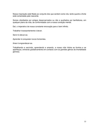 55
Nossa inspiração está filiada ao conjunto dos que sentem como nós, tanto quanto a fonte
está comandada pela nascente.
Somos obsidiados por amigos desencarnados ou não e auxiliados por benfeitores, em
qualquer plano da vida, de conformidade com a nossa condição mental.
Daí, o imperativo de nossa constante renovação para o bem infinito.
Trabalhar incessantemente é dever.
Servir é elevar-se.
Aprender é conquistar novos horizontes.
Amar é engrandecer-se.
Trabalhando e servindo, aprendendo e amando, a nossa vida íntima se ilumina e se
aperfeiçoa, entrando gradativamente em contacto com os grandes gênios da imortalidade
gloriosa.
 