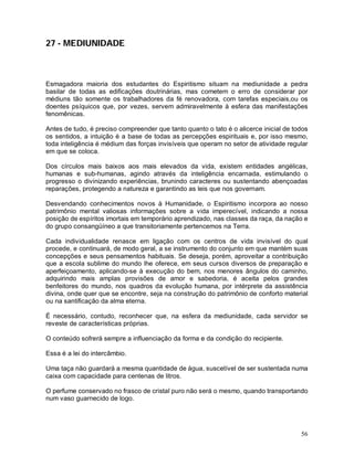 56
27 - MEDIUNIDADE
Esmagadora maioria dos estudantes do Espiritismo situam na mediunidade a pedra
basilar de todas as edificações doutrinárias, mas cometem o erro de considerar por
médiuns tão somente os trabalhadores da fé renovadora, com tarefas especiais,ou os
doentes psíquicos que, por vezes, servem admiravelmente à esfera das manifestações
fenomênicas.
Antes de tudo, é preciso compreender que tanto quanto o tato é o alicerce inicial de todos
os sentidos, a intuição é a base de todas as percepções espirituais e, por isso mesmo,
toda inteligência é médium das forças invisíveis que operam no setor de atividade regular
em que se coloca.
Dos círculos mais baixos aos mais elevados da vida, existem entidades angélicas,
humanas e sub-humanas, agindo através da inteligência encarnada, estimulando o
progresso o divinizando experiências, brunindo caracteres ou sustentando abençoadas
reparações, protegendo a natureza e garantindo as leis que nos governam.
Desvendando conhecimentos novos à Humanidade, o Espiritismo incorpora ao nosso
patrimônio mental valiosas informações sobre a vida imperecível, indicando a nossa
posição de espíritos imortais em temporário aprendizado, nas classes da raça, da nação e
do grupo consangüíneo a que transitoriamente pertencemos na Terra.
Cada individualidade renasce em ligação com os centros de vida invisível do qual
procede, e continuará, de modo geral, a se instrumento do conjunto em que mantém suas
concepções e seus pensamentos habituais. Se deseja, porém, aproveitar a contribuição
que a escola sublime do mundo lhe oferece, em seus cursos diversos de preparação e
aperfeiçoamento, aplicando-se à execução do bem, nos menores ângulos do caminho,
adquirindo mais amplas provisões de amor e sabedoria, é aceita pelos grandes
benfeitores do mundo, nos quadros da evolução humana, por intérprete da assistência
divina, onde quer que se encontre, seja na construção do patrimônio de conforto material
ou na santificação da alma eterna.
É necessário, contudo, reconhecer que, na esfera da mediunidade, cada servidor se
reveste de características próprias.
O conteúdo sofrerá sempre a influenciação da forma e da condição do recipiente.
Essa é a lei do intercâmbio.
Uma taça não guardará a mesma quantidade de água, suscetível de ser sustentada numa
caixa com capacidade para centenas de litros.
O perfume conservado no frasco de cristal puro não será o mesmo, quando transportando
num vaso guarnecido de logo.
 