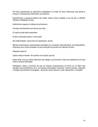 59
Um fruto apodrecido ao abandono estabelece no chão um foco infeccioso que tende a
crescer, incorporando elementos corruptores.
Exponhamos a pequena lâmina de cristal, limpa e bem cuidada, à luz do dia, e refletirá
infinitas cintilações do Sol.
Andorinhas seguem a beleza da primavera.
Corujas acompanham as trevas da noite.
O mato inculto asila serpentes.
A terra cultivada produz o bom grão.
Na mediunidade, essas leis se expressam, ativas.
Mentes enfermiças e perturbadas assimilam as correntes desordenadas do desequilíbrio,
enquanto que a boa-vontade e a boa intenção acumulam os valores do bem.
Ninguém está só.
Cada criatura recebe de acordo com aquilo que dá.
Cada alma vive no clima espiritual que elegeu, procurando o tipo de experiência em que
situa a própria felicidade.
Estejamos, assim, convictos de que os nossos companheiros na Terra ou no Além são
aqueles que escolhemos com as nossas solicitações interiores, mesmo porque, segundo
o antigo ensinamento evangélico, “tecemos nosso tesouro onde colocamos o coração”.
 