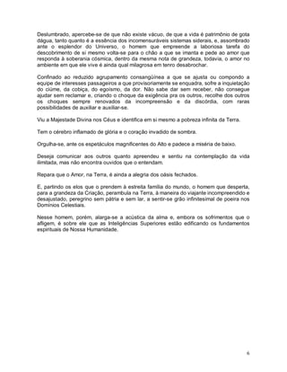 6
Deslumbrado, apercebe-se de que não existe vácuo, de que a vida é patrimônio de gota
dágua, tanto quanto é a essência dos incomensuráveis sistemas siderais, e, assombrado
ante o esplendor do Universo, o homem que empreende a laboriosa tarefa do
descobrimento de si mesmo volta-se para o chão a que se imanta e pede ao amor que
responda à soberania cósmica, dentro da mesma nota de grandeza, todavia, o amor no
ambiente em que ele vive é ainda qual milagrosa em tenro desabrochar.
Confinado ao reduzido agrupamento consangüínea a que se ajusta ou compondo a
equipe de interesses passageiros a que provisoriamente se enquadra, sofre a inquietação
do ciúme, da cobiça, do egoísmo, da dor. Não sabe dar sem receber, não consegue
ajudar sem reclamar e, criando o choque da exigência pra os outros, recolhe dos outros
os choques sempre renovados da incompreensão e da discórdia, com raras
possibilidades de auxiliar e auxiliar-se.
Viu a Majestade Divina nos Céus e identifica em si mesmo a pobreza infinita da Terra.
Tem o cérebro inflamado de glória e o coração invadido de sombra.
Orgulha-se, ante os espetáculos magnificentes do Alto e padece a miséria de baixo.
Deseja comunicar aos outros quanto apreendeu e sentiu na contemplação da vida
ilimitada, mas não encontra ouvidos que o entendam.
Repara que o Amor, na Terra, é ainda a alegria dos oásis fechados.
E, partindo os elos que o prendem à estreita família do mundo, o homem que desperta,
para a grandeza da Criação, perambula na Terra, à maneira do viajante incompreendido e
desajustado, peregrino sem pátria e sem lar, a sentir-se grão infinitesimal de poeira nos
Domínios Celestiais.
Nesse homem, porém, alarga-se a acústica da alma e, embora os sofrimentos que o
afligem, é sobre ele que as Inteligências Superiores estão edificando os fundamentos
espirituais de Nossa Humanidade.
 