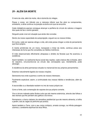 60
29 - ALÉM DA MORTE
O reino da vida, além da morte, não é domicílio do milagre.
Passa o corpo, em trânsito pra a natureza inferior que lhe atrai os componentes,
entretanto, a alma continua na posição evolutiva em que se encontra.
Cada inteligência apenas consegue alcançar a periferia do círculo de valores e imagens
dos quais se faz o centro gerador.
Ninguém pode viver em situação que ainda não concebe.
Dentro da nossa capacidade de autoprojeção, erguem-se os nossos limites.
Em suma, cada ser apenas atinge a vida, até onde possa chegar a onda do pensamento
que lhe é próprio.
A mente primitivista de um mono, transposto o limiar da morte, continua presa aos
interesses da furna que lhe consolidou os hábitos instintivos.
O índio desencarnado dificilmente ultrapassa o âmbito da floresta que lhe acariciou a
existência.
Assim também, na vastíssima fauna social das nações, cada criatura dita civilizada, além
do sepulcro, circunscreve-se ao círculo das concepções que, mentalmente, pode
abranger.
A residência da alma permanece situada no manancial de seu próprios pensamentos.
Estamos naturalmente ligados às nossas criações.
Demoramo-nos onde supomos o centro de nossos interesses.
Facilmente explicável, assim, a continuidade dos nossos hábitos e tendências, além da
morte.
A escravidão ou a liberdade residem no imo de nosso próprio ser.
Corre a fonte, sob a emanação de vapores da sua própria corrente.
Vive a árvore rodeada pelos fluidos sutis que ela mesma exterioriza, através das folhas e
das resinas que lhe pendem dos galhos e do tronco.
Permanece o charco debaixo da atmosfera pestilencial que ele mesmo alimenta, e brilha
o jardim, sob as vagas do perfume que produz.
Assim também a Terra, com o seu corpo ciclópico, arrasta consigo, na infinita paisagem
cósmica, o ambiente espiritual de seus filhos.
 