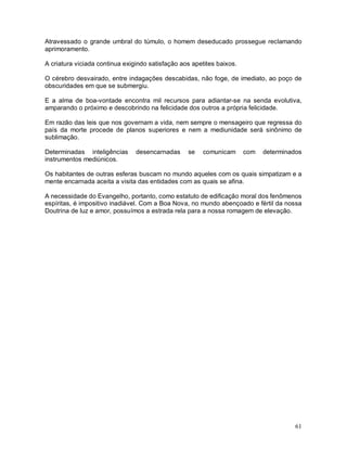 61
Atravessado o grande umbral do túmulo, o homem deseducado prossegue reclamando
aprimoramento.
A criatura viciada continua exigindo satisfação aos apetites baixos.
O cérebro desvairado, entre indagações descabidas, não foge, de imediato, ao poço de
obscuridades em que se submergiu.
E a alma de boa-vontade encontra mil recursos para adiantar-se na senda evolutiva,
amparando o próximo e descobrindo na felicidade dos outros a própria felicidade.
Em razão das leis que nos governam a vida, nem sempre o mensageiro que regressa do
país da morte procede de planos superiores e nem a mediunidade será sinônimo de
sublimação.
Determinadas inteligências desencarnadas se comunicam com determinados
instrumentos mediúnicos.
Os habitantes de outras esferas buscam no mundo aqueles com os quais simpatizam e a
mente encarnada aceita a visita das entidades com as quais se afina.
A necessidade do Evangelho, portanto, como estatuto de edificação moral dos fenômenos
espíritas, é impositivo inadiável. Com a Boa Nova, no mundo abençoado e fértil da nossa
Doutrina de luz e amor, possuímos a estrada rela para a nossa romagem de elevação.
 