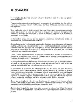 62
30 - RENOVAÇÃO
As revelações dos Espíritos convidam naturalmente a ideais mais elevados, a propósitos
mais edificantes.
Para as inteligências realmente dispostas à renunciação da animalidade, são elas sublime
incentivo à renovação interior, modificando a estrutura fluídica do ambiente mental que
lhes é próprio.
Se a civilização exige o desbravamento da mata virgem, para que cidades educadas
surjam sobre o solo e para que estradas se rasguem soberanas, é indispensável a
eliminação de todos os obstáculos, à custa do sacrifício daqueles que devotam ao
apostolado do progresso.
A Humanidade atual, em seu aspecto coletivo, considerada mentalmente, ainda é a
floresta escura, povoada de monstruosidades.
Se nos fundamentos evolutivos da organização planetária encontramos os animais pré-
históricos, oferecendo a predominância do peso e da ferocidade sobre quaisquer outros
característicos, nos alicerces da civilização do espírito ainda perseveram os grandes
monstros do pensamento, constituídos por energias fluídicas, emanadas dos centros de
inteligência que lhes oferecem origem.
Temos, assim, dominando ainda a formação sentimental do mundo, os mamutes da
ignorância, os megatérios da usura, os iguanodontes da vaidade ou os dinossauros da
vingança, da barbárie, da inveja ou da ira.
As energias mentais do habitantes da Terra tecem o envoltório que os retém à superfície
do Globo. Raros são aqueles cuja mente vara o teto sombrio com os raios de luz dos
sentimentos sublimados que lhes fulguram no templo íntimo.
O pensamento é o gerador dos infracorpúsculos ou das linhas de força do mundo
subatômico, criador de correntes de bem ou de mal, grandeza ou decadência, vida ou
morte, segundo a vontade que o exterioriza e dirige. E a moradia dos homens ainda está
mergulhada em fluidos ou em pensamentos vivos e semicondensados de estreiteza
espiritual, brutalidade, angústia, incompreensão, rudeza, preguiça, má-vontade, egoísmo,
injustiça, crueldade, separação, discórdia, indiferença, ódio, sombra e miséria...
Com a demonstração da sobrevivência da alma, porém, a consciência humana adquire
domínio sobre as trevas do instinto, controlando a corrente dos desejos e dos impulsos,
soerguendo as aspirações da criatura para níveis mais altos.
Os corações despertados para a verdade começam a entender as linhas eternas da
justiça e do bem. A voz do Cristo é ouvida sob nova expressão na mais profunda acústica
da alma.
 