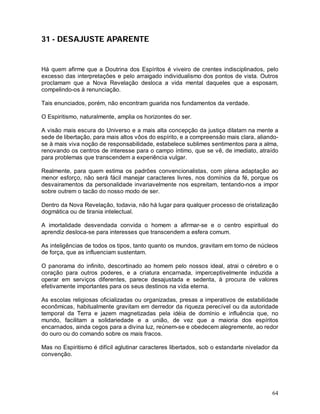 64
31 - DESAJUSTE APARENTE
Há quem afirme que a Doutrina dos Espíritos é viveiro de crentes indisciplinados, pelo
excesso das interpretações e pelo arraigado individualismo dos pontos de vista. Outros
proclamam que a Nova Revelação desloca a vida mental daqueles que a esposam,
compelindo-os à renunciação.
Tais enunciados, porém, não encontram guarida nos fundamentos da verdade.
O Espiritismo, naturalmente, amplia os horizontes do ser.
A visão mais escura do Universo e a mais alta concepção da justiça dilatam na mente a
sede de libertação, para mais altos vôos do espírito, e a compreensão mais clara, aliando-
se à mais viva noção de responsabilidade, estabelece sublimes sentimentos para a alma,
renovando os centros de interesse para o campo íntimo, que se vê, de imediato, atraído
para problemas que transcendem a experiência vulgar.
Realmente, para quem estima os padrões convencionalistas, com plena adaptação ao
menor esforço, não será fácil manejar caracteres livres, nos domínios da fé, porque os
desvairamentos da personalidade invariavelmente nos espreitam, tentando-nos a impor
sobre outrem o tacão do nosso modo de ser.
Dentro da Nova Revelação, todavia, não há lugar para qualquer processo de cristalização
dogmática ou de tirania intelectual.
A imortalidade desvendada convida o homem a afirmar-se e o centro espiritual do
aprendiz desloca-se para interesses que transcendem a esfera comum.
As inteligências de todos os tipos, tanto quanto os mundos, gravitam em torno de núcleos
de força, que as influenciam sustentam.
O panorama do infinito, descortinado ao homem pelo nossos ideal, atrai o cérebro e o
coração para outros poderes, e a criatura encarnada, imperceptivelmente induzida a
operar em serviços diferentes, parece desajustada e sedenta, à procura de valores
efetivamente importantes para os seus destinos na vida eterna.
As escolas religiosas oficializadas ou organizadas, presas a imperativos de estabilidade
econômicas, habitualmente gravitam em derredor da riqueza perecível ou da autoridade
temporal da Terra e jazem magnetizadas pela idéia de domínio e influência que, no
mundo, facilitam a solidariedade e a união, de vez que a maioria dos espíritos
encarnados, ainda cegos para a divina luz, reúnem-se e obedecem alegremente, ao redor
do ouro ou do comando sobre os mais fracos.
Mas no Espiritismo é difícil aglutinar caracteres libertados, sob o estandarte nivelador da
convenção.
 