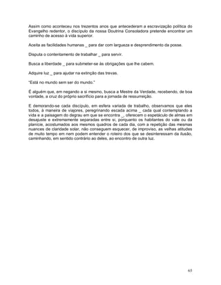 65
Assim como aconteceu nos trezentos anos que antecederam a escravização política do
Evangelho redentor, o discípulo da nossa Doutrina Consoladora pretende encontrar um
caminho de acesso à vida superior.
Aceita as facilidades humanas _ para dar com largueza e desprendimento da posse.
Disputa o contentamento de trabalhar _ para servir.
Busca a liberdade _ para submeter-se às obrigações que lhe cabem.
Adquire luz _ para ajudar na extinção das trevas.
“Está no mundo sem ser do mundo.”
É alguém que, em negando a si mesmo, busca a Mestre da Verdade, recebendo, de boa
vontade, a cruz do próprio sacrifício para a jornada de ressurreição.
E demorando-se cada discípulo, em esfera variada de trabalho, observamos que eles
todos, à maneira de viajores, peregrinando escada acima _ cada qual contemplando a
vida e a paisagem do degrau em que se encontra _, oferecem o espetáculo de almas em
desajuste e extremamente separadas entre si, porquanto os habitantes do vale ou da
planície, acostumados aos mesmos quadros de cada dia, com a repetição das mesmas
nuances de claridade solar, não conseguem esquecer, de improviso, as velhas atitudes
de muito tempo em nem podem entender o roteiro dos que se desinteressam da ilusão,
caminhando, em sentido contrário ao deles, ao encontro de outra luz.
 