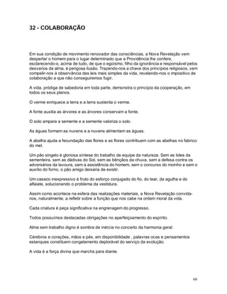 66
32 - COLABORAÇÃO
Em sua condição de movimento renovador das consciências, a Nova Revelação vem
despertar o homem para o lugar determinado que a Providência lhe confere,
esclarecendo-o, acima de tudo, de que o egoísmo, filho da ignorância e responsável pelos
desvarios da alma, é perigosa ilusão. Trazendo-nos a chave dos princípios religiosos, vem
compelir-nos à observância das leis mais simples da vida, revelando-nos o impositivo de
colaboração a que não conseguiremos fugir.
A vida, pródiga de sabedoria em toda parte, demonstra o princípio da cooperação, em
todos os seus planos.
O verme enriquece a terra e a terra sustenta o verme.
A fonte auxilia as árvores e as árvores conservam a fonte.
O solo ampara a semente e a semente valoriza o solo.
As águas formam as nuvens e a nuvens alimentam as águas.
A abelha ajuda a fecundação das flores e as flores contribuem com as abelhas no fabrico
do mel.
Um pão singelo é gloriosa síntese do trabalho de equipe da natureza. Sem as lides da
sementeira, sem as dádivas do Sol, sem as bênçãos da chuva, sem a defesa contra os
adversários da lavoura, sem a assistência do homem, sem o concurso do moinho e sem o
auxílio do forno, o pão amigo deixaria de existir.
Um casaco inexpressivo é fruto do esforço conjugado do fio, do tear, da agulha e do
alfaiate, solucionando o problema da vestidura.
Assim como acontece na esfera das realizações materiais, a Nova Revelação convida-
nos, naturalmente, a refletir sobre a função que nos cabe na ordem moral da vida.
Cada criatura é peça significativa na engrenagem do progresso.
Todos possuímos destacadas obrigações no aperfeiçoamento do espírito.
Alma sem trabalho digno é sombra de inércia no concerto da harmonia geral.
Cérebros e corações, mãos e pés, em disponibilidade , palavras ocas e pensamentos
estanques constituem congelamento deplorável do serviço da evolução.
A vida é a força divina que marcha para diante.
 