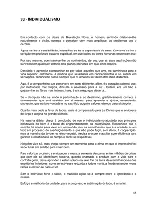 68
33 - INDIVIDUALISMO
Em contacto com os ideais da Revelação Nova, o homem, sentindo dilatar-se-lhe
naturalmente a visão, começa a perceber, com mais amplitude, os problemas que o
cercam.
Aguça-se-lhe a sensibilidade, intensifica-se-lhe a capacidade de amar. Converte-se-lhe o
coração em profundo estuário espiritual, em que todas as dores humanas encontram eco.
Por isso mesmo, acentuam-se-lhe os sofrimentos, de vez que as suas aspirações não
surpreendem qualquer sintonia nos planos inferiores em que ainda respira.
Desejaria o aprendiz acompanhar-se por todos aqueles que ama, na caminhada para a
vida superior, entretanto, à medida que se adianta em conhecimentos e se sutiliza em
sensações, reconhece quase sempre que os amados se fazem dele mais distantes.
Aqui, é a companheira que persevera em rumo diferente, além, é o coração paternal que,
por afetividade mal dirigida, dificulta a ascensão para a luz... Ontem, era um filho a
golpear-lhe as fibras mais íntimas; hoje, é um amigo que deserta...
Se o discípulo não se rende à perturbação e ao desânimo, gradativamente começa a
compreender que está sozinho, em si mesmo, para aprender e ajudar, entendendo,
outrossim, que na boa-vontade e no sacrifício adquire valores eternos para si próprio.
Quanto mais cede a favor de todos, mais é compensado pela Lei Divina que o enriquece
de força e alegria no grande silêncio.
Na marcha diária, chega à conclusão de que o individualismo ajustado aos princípios
inelutáveis do bem é a base do engrandecimento da coletividade. Reconhece que o
espírito foi criado para viver em comunhão com os semelhantes, que é a unidade de um
todo em processo de aperfeiçoamento e que não pode fugir, sem dano, à cooperação,
mas, à maneira da árvore no reino vegetal, precisa crescer e auxiliar com eficiência para
garantir a estabilidade do campo e fazer-se respeitável.
Ninguém vive só, mas chega sempre um momento para a alma em que é imprescindível
saber lutar em solidão para viver bem.
Para valorizar o celeiro e enriquecer a mesa, a semente descansa entre milhões de outras
que com ela se identificam; todavia, quando chamada a produzir com a vida para o
conforto geral, deve aprender a estar isolada no seio frio da terra, desvencilhando-se dos
envoltórios inferiores, como se estivesse reduzida a lodo e morte, a fim de estender novos
ramos e elevar-se para o Sol.
Sem o indivíduo forte e sábio, a multidão agitar-se-á sempre entre a ignorância e a
miséria.
Esforço e melhoria da unidade, para o progresso e sublimação do todo, é uma lei.
 
