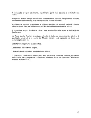 69
A navegação a vapor, atualmente, é patrimonio geral, mas devemo-la ao trabalho de
Fulton.
A imprensa de hoje é força direcional de primeira ordem, contudo, não podemos olvidar o
devotamento de Gutenberg, que lhe amparou os passos iniciantes.
A luz elétrica, nos dias que passam, é questão resolvida, no entanto, a Edison coube a
honra de sofrer para que semelhante bênção desintegrasse as noites do mundo.
A locomotiva, agora, é máquina vulgar, mas no princípio dela temos a dedicação de
Stephenson.
Na Terra, surgira Newton, invariável, à frente de todos os conhecimentos alusivos à
gravitação universal e o nome de Marconi jamais será apagado na base das
comunicações sem fio.
Cada flor irradia perfume característico.
Cada estrela possui brilho próprio.
Cada um de nós é portador de determinada missão.
O Espiritismo, confirmando o Evangelho, vem amparar os homens e convidar o homem a
aprimorar-se e engrandecer-se, consoante a sabedoria da Lei que determina: "a cada um,
segundo as suas obras".
 