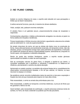 7
2 - NO PLANO CARNAL
Isolado na concha milagrosa do corpo, o espírito está reduzido em suas percepções a
limites que se fazem necessários.
A esfera sensorial funciona, para ele, à maneira de câmara abafadora.
Visão, audição, tato, padecem enormes restrições.
O cérebro físico é um gabinete escuro, proporcionando-lhe ensejo de recapitular e
reaprender.
Conhecimentos adquiridos e hábitos profundamente arraigados nos séculos aí jazem na
forma estática de intuições e tendências.
Forças inexploradas e infinitos recursos nele dormem, aguardando a alavanca da vontade
para se externarem no rumo da superconsciência.
No templo miraculoso da carne, em que as células são tijolos vivos na construção da
forma, nossa alma permanece provisoriamente encerrada, em temporário olvido, mas não
absoluto, porque, se transporta consigo mais vasto patrimônio de experiência, é torturado
por indefiníveis anseios de retorno à espiritualidade superior, demorando-se, enquanto no
mundo opaco, em singulares e reiterados desajustes.
Dentro da grade dos sentidos fisiológicos, porém, o espírito recebe gloriosas
oportunidades de trabalho no labor de auto-superação.
Sob as constrições naturais do plano físico, é obrigado a lapidar-se por dentro, a
consolidar qualidades que o santificam e, sobretudo, a estender-se e a dilatar-se em
influência, pavimentando o caminho da própria elevação.
Aprisionado no castelo corpóreo, os sentidos são exíguas frestas de luz, possibilitando-lhe
observações convenientemente dosadas, a fim de que valorize, no máximo, os seus
recursos no espaço e no tempo.
Na existência carnal, encontra multiplicados meios de exercício e luta para a aquisição e
fixação dos dons de que necessita para respirar em mais altos climas.
Pela necessidade, o verme se arrasta das profundezas para a luz.
Pela necessidade, a abelha se transporta a enormes distâncias, à procura de flores que
lhe garantam o fabrico do mel.
Assim também, pela necessidade de sublimação, o espírito atravessa extensos túneis de
sombra, na Terra, de modo a estender os poderes que lhe são peculiares.
 