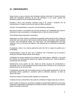 70
34 - OBSERVAÇÕES
Quase todos os que se abeiram das atividades espíritas estimariam o desenvolvimento
rápido das faculdades psíquicas de que são portadores e, por vezes, quando não
atendidos, padecem nocivo arrefecimento de ideal.
Esmaece o fervor dos primeiros contactos como a fé, porque o propósito fixo de
surpreenderem o milagre transforma-se neles em aflitiva obsessão.
Contudo, há singularidades no assunto, que não podemos menosprezar.
Que seria da ordem e do equilíbrio dos serviços terrestres, se a totalidades das criaturas,
instruídas ou não, se pusessem a investigar quanto à vida nos outros mundos?
Toda colheita exige preparação e sementeira.
Imaginemos um avião moderno, perfeitamente equipado, sobrevoando pacífico vilarejo do
século XIV, sem aviso prévio. Que lucraria a ciência náutica, de imediato, senão espalhar
o terror? Que recompensa adviria, em nosso favor, se constrangêssemos uma taba
indígena a ouvir um concerto de Paganíni, sem oferecer-lhe os rudimentos da educação
musical?
O progresso, como a luz, precisa graduar-se para não ferir ou cegar as pupilas que o
contemplam.
Compreendamos, acima de tudo, que a existência não é fenômeno que se articule à
revelia dos Grandes Responsáveis da Evolução.
A liberdade do homem interferirá nos domínios da matéria densa, alterando o que pode
ser; todavia, jaz extremamente distante das regiões do espírito puro, onde se guarda o
controle das leis universais.
Desdobrando novos painéis da vida, diante da mente sequiosa de conhecimento e
renovação, não é o mundo espiritual que deve descer para o homem e sim o homem que
precisa elevar-se ao encontro dele.
E semelhante ascensão não será simples serviço da mediunidade espetacular. É obra de
sublimação interior, gradativa e constante, sobre os alimentos alicerces do bem, ao
alcance de todos.
As pontas do tesouro psíquico estão vigiadas com segurança.
A direção de uma central elétrica não pode ser confiadas às frágeis mãos de um menino.
Como conferir, de improviso, ao primeiro candidato à prosperidade mediúnica a chave dos
interesses fundamentais e particulares de milhões de almas, colocadas nos mais variados
planos da escada evolutivas?
 