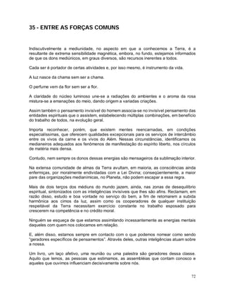 72
35 - ENTRE AS FORÇAS COMUNS
Indiscutivelmente a mediunidade, no aspecto em que a conhecemos a Terra, é a
resultante de extrema sensibilidade magnética, embora, no fundo, estejamos informados
de que os dons mediúnicos, em graus diversos, são recursos inerentes a todos.
Cada ser é portador de certas atividades e, por isso mesmo, é instrumento da vida.
A luz nasce da chama sem ser a chama.
O perfume vem da flor sem ser a flor.
A claridade do núcleo luminoso une-se a radiações do ambientes e o aroma da rosa
mistura-se a emanações do meio, dando origem a variadas criações.
Assim também o pensamento invisível do homem associa-se no invisível pensamento das
entidades espirituais que o assistem, estabelecendo múltiplas combinações, em benefício
do trabalho de todos, na evolução geral.
Importa reconhecer, porém, que existem mentes reencarnadas, em condições
especialíssimas, que oferecem qualidades excepcionais para os serviços de intercâmbio
entre os vivos da carne e os vivos do Além. Nessas circunstâncias, identificamos os
medianeiros adequados aos fenômenos de manifestação do espírito liberto, nos círculos
de matéria mais densa.
Contudo, nem sempre os donos dessas energias são mensageiros da sublimação interior.
Na extensa comunidade de almas da Terra avultam, em maioria, as consciências ainda
enfermiças, por moralmente endividadas com a Lei Divina; conseqüentemente, a maior
pare das organizações medianímicas, no Planeta, não podem escapar a essa regra.
Mais de dois terços dos médiuns do mundo jazem, ainda, nas zonas de desequilíbrio
espiritual, sintonizados com as inteligências invisíveis que lhes são afins. Reclamam, em
razão disso, estudo e boa vontade no serviço do bem, a fim de retomarem a subida
harmônica aos cimos da luz, assim como os cooperadores de qualquer instituição
respeitável da Terra necessitam exercício constante no trabalho esposado para
crescerem na competência e no crédito moral.
Ninguém se esqueça de que estamos assimilando incessantemente as energias mentais
daqueles com quem nos colocamos em relação.
E, além disso, estamos sempre em contacto com o que podemos nomear como sendo
“geradores específicos de pensamentos”. Através deles, outras inteligências atuam sobre
a nossa.
Um livro, um laço afetivo, uma reunião ou uma palestra são geradores dessa classe.
Aquilo que lemos, as pessoas que estimamos, as assembléias que contam conosco e
aqueles que ouvimos influenciam decisivamente sobre nós.
 