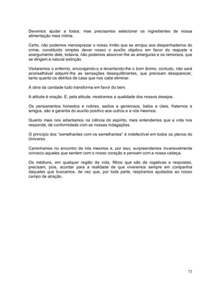 73
Devemos ajudar a todos, mas precisamos selecionar os ingredientes de nossa
alimentação mais íntima.
Certo, não podemos menosprezar o nosso irmão que se arrojou aos despenhadeiros do
crime, constituído simples dever nosso o auxílio objetivo em favor do reajuste e
soerguimento dele, todavia, não podemos absorver-lhe as amarguras e os remorsos, que
se dirigem a natural extinção.
Visitaremos o enfermo, encorajando-o e levantando-lhe o bom ânimo, contudo, não será
aconselhável adquirir-lhe as sensações desequilibrantes, que precisam desaparecer,
tanto quanto os detritos de casa que nos cabe eliminar.
A obra da caridade tudo transforma em favor do bem.
A atitude é oração. E, pela atitude, mostramos a qualidade dos nossos desejos.
Os pensamentos honestos e nobres, sadios e generosos, belos e úteis, fraternos e
amigos, são a garantia do auxílio positivo aos outros e a nós mesmos.
Quanto mais nos adiantamos na ciência do espírito, mais entendemos que a vida nos
responde, de conformidade com as nossas indagações.
O princípio dos “semelhantes com os semelhantes” é indefectível em todos os planos do
Universo.
Caminhamos no encontro de nós mesmos e, por isso, surpreendemos invariavelmente
conosco aqueles que sentem com o nosso coração e pensam com a nossa cabeça.
Os médiuns, em qualquer região da vida, filtros que são de rogativas e respostas,
precisam, pois, acordar para a realidade de que viveremos sempre em companhia
daqueles que buscamos, de vez que, por toda parte, respiramos ajustados ao nosso
campo de atração.
 