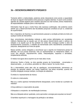 74
36 – DESENVOLVIMENTO PSÍQUICO
Tentando definir a mediunidade, podemos ainda interpreta-la como sendo a capacidade
de fazer-se alguém intermediário entre pessoas e regiões distintas. E assim como existem
agentes de variada espécie para variados assuntos da vida humana, temos medianeiros
de especialidades múltiplas para a vida espiritual.
Informados hoje de que a morte física não expressa sublimação, não podemos assim
admitir que o desenvolvimento das faculdades psíquicas constituía só por si, credencial
de superioridade.
Daí o imperativo de fixarmos no aprimoramento pessoal a condição primária do êxito em
qualquer tarefa de intercâmbio.
Aqui, encontramos clarividentes notáveis e além somos defrontados por excelentes
médiuns falantes,mas se aquele que vê não possui discernimento para o esforço de
seleção e se aquele que se faz portador do verbo não consegue auxiliar a obra de
esclarecimento construtivo, o trabalho de transmissão sofre naturalmente consideráveis
prejuízos, desajudando ao invés de ajudar.
Nesse sentido, somos obrigados a reconhecer que o espírito do Cristianismo jamais foi
alterado, em sua pureza essencial, mas os representantes ou medianeiros delem, no
curso dos séculos, impuseram-lhe cultos, interpretações, aspectos e atividades,
simplesmente artificiais.
O médium de agora deve exprimir-se em mais altos níveis.
Acham-se, frente a frente, os dois grandes grupos da Humanidade _ encarnados e
desencarnados _ e, em ambos, persistem os “altos e baixos” do mundo moral...
Se o intermediário entre eles não se aperfeiçoa, convenientemente, permanece na
posição do aprendiz retardo, por tempo indefinível, nas letras iniciantes, quando lhe
constitui obrigação avançar sempre, na direção da sabedoria.
O artista é o representante da música.
O violino é o instrumento.
Mas se o violino aparece irremediavelmente desajustado, como revelar-se o portador da
melodia?
A força elétrica é o reservatório de poder.
A lâmpada é o recipiente da manifestação luminosa.
Mas se a lâmpada estiver quebrada, como aproveitar a energia para expulsar as travas?
O benfeitor espiritual é o mensageiro da perfeição e da beleza.
 