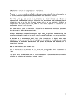 75
O homem é o veículo de sua presença e intervenção.
Todavia, se o homem está mergulhado no desespero ou no desalento, na indisciplina ou
no abuso, como desempenhar a função de refletor dos emissários divinos?
Há muita gente que se reporta ao automatismo e à inconsciência nos estudos da
mediunidade, perfeitamente cabíveis no círculo dos fenômenos. Não podemos olvidar,
entretanto, que o serviço de elevação exige esforço e boa vontade, vigilância e
compreensão daquele que o executa, a fim de que a tarefa espiritual se sustente em vôo
ascensional para os cimos da vida.
Por esse motivo, quem se disponha a cooperar em semelhante ministério, precisará
buscar no bem a sua própria razão de ser.
Amando, arrancamos no caminho as mais belas notas de simpatia e fraternidade, que
constituem vibrações positivas de auxilio e apoio, na edificação que nos compete efetuar.
A bondade e o entendimento para com todos representam o roteiro único para
crescermos em aprimoramento dos dons psíquicos de que somos portadores, de modo a
assimilarmos as correntes santificantes dos planos superiores, em marcha para a
consciência cósmica.
Não há bom médium, sem homem bom.
Não há manifestação de grandeza do Céu, no mundo, sem grandes almas encarnadas na
Terra.
Em razão disso, acreditamos que só existe verdadeiro e proveitoso desenvolvimento
psíquico, se estamos aprendendo a estudar e servir.
 