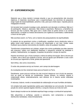 76
37 - EXPERIMENTAÇÃO
Sabendo que a força mental é energia atuante e que os pensamentos são recursos
objetivos, é imperioso reconhecer que a experimentação nos domínios do psiquismo
exige noção de responsabilidade, perante a vida, para que o êxito seja a reposta justa às
indagações sinceras.
Um lavrador bem avisado investiga o solo, plantando com devoção e confiança. Não se ri
do pedregulho. Afasto-o, atencioso. Não ironiza o espinheiro. Remove-o, a benefício da
lavoura que lhe é própria. Não goza com o duelo entre os grelos tenros e os vermes
destruidores. Combate os insetos devoradores com vigilância e serenidade, e defendendo
o futuro do bom grão.
Não acontece assim, na Terra, com a maioria dos pesquisadores da espiritualidade.
A pretexto de se garantirem contra a mistificação, espalham duros obstáculos sobre a
gleba moral onde operam com a charrua da observação e, por isso, muitas vezes
inutilizam seus próprios instrumentos de trabalho, antes de qualquer resultado.
Transformam companheiros em cobaias, exigem dos outros qualidades que eles mesmos
são possuem, tratam com deliberado desprezo o pequenino embrião da realidade e
acabam, habitualmente, na negação, incapazes de penetrar o tempo do espírito.
Importa reconhecer que o fruto é sempre a vitória do esforço de equipe. Sem a árvore que
o matem, sem a terra que sustenta a árvore, sem as águas que alimentam o solo e sem
as chuvas que regeneram a fonte, jamais ele apareceria.
Sem trilhos, não corre a locomotiva.
O avião não prestaria serviço ao homem, sem campo de aterrissagem.
As revelações do Céu reclamam base para se fixarem na Terra.
Geralmente, quem procura notícias da vida invisível integra-se num círculo de pessoas,
com as quais se devota ao cometimento. Quase sempre, no entanto, espera a
colaboração alheia, sistematicamente, sem oferecer de si mesmo senão reiteradas
reclamações.
A natureza, todavia, revela a necessidade de colaboração em suas humildes atividades.
Um simples bolo pede ingredientes sadios para materializar-se com proveito. Se diminuta
porção de veneno aparece ligada à farinha, o conjunto intoxica ao invés de nutrir.
Quem deseja inundar-se de claridade espiritual traga consigo o combustível apropriado.
Não adquirimos a confiança, usando o sarcasmo, nem compramos a simpatia,
distribuindo marteladas, indiscriminadamente.
 