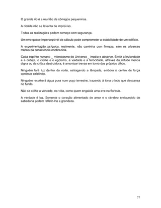 77
O grande rio é a reunião de córregos pequeninos.
A cidade não se levanta de improviso.
Todas as realizações pedem começo com segurança.
Um erro quase imperceptível de cálculo pode comprometer a estabilidade de um edifício.
A experimentação psíquica, realmente, não caminha com firmeza, sem os alicerces
morais da consciência enobrecida.
Cada espírito humano _ microcosmo do Universo _ irradia e absorve. Emitir a leviandade
e a cobiça, o ciúme e o egoísmo, a vaidade e a ferocidade, através da atitude menos
digna ou da crítica destruidora, é amontoar trevas em torno dos próprios olhos.
Ninguém fará luz dentro da noite, estragando a lâmpada, embora o centro de força
continue existindo.
Ninguém recolherá água pura num poço terrestre, trazendo à tona o lodo que descansa
no fundo.
Não se colhe a verdade, na vida, como quem engaiola uma ave na floresta.
A verdade é luz. Somente o coração alimentado de amor e o cérebro enriquecido de
sabedoria podem refletir-lhe a grandeza.
 