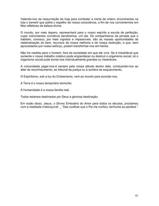 81
Valendo-nos da ressurreição de hoje para combater a morte de ontem, encontramos na
luta o esmeril que polirá o espelho de nossa consciência, a fim de nos convertermos em
fiéis refletores da beleza divina.
O mundo, por mais áspero, representará para o nosso espírito a escola de perfeição,
cujos instrumentos corretivos bendiremos, um dia. Os companheiros de jornada que o
habitam, conosco, por mais ingratos e impassíveis, são as nossas oportunidades de
materialização do bem, recursos de nossa melhoria e de nossa redenção, e que, bem
aproveitados por nosso esforço, podem transformar-nos em heróis.
Não há medida para o homem, fora da sociedade em que ele vive. Se é indubitável que
somente o nosso trabalho coletivo pode engrandecer ou destruir o organismo social, só o
organismo social pode tornar-nos individualmente grandes ou miseráveis.
A comunidade julgar-nos-á sempre pela nossa atitude dentro dela, conduzindo-nos ao
altar do reconhecimento, ao tribunal da justiça ou à sombra do esquecimento.
O Espiritismo, sob a luz do Cristianismo, vem ao mundo para acordar-nos.
A Terra é o nosso temporário domicílio.
A Humanidade é a nossa família real.
Todos estamos destinados por Deus a gloriosa destinação.
Em razão disso, Jesus, o Divino Emissário do Amor para todos os séculos, proclamou
com a realidade irretorquível: _ “Das ovelhas que o Pai me confiou nenhuma se perderá.”
 