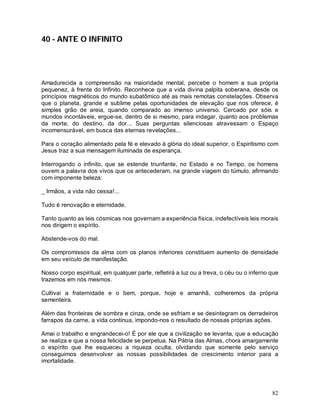 82
40 - ANTE O INFINITO
Amadurecida a compreensão na maioridade mental, percebe o homem a sua própria
pequenez, à frente do Infinito. Reconhece que a vida divina palpita soberana, desde os
princípios magnéticos do mundo subatômico até as mais remotas constelações. Observa
que o planeta, grande e sublime pelas oportunidades de elevação que nos oferece, é
simples grão de areia, quando comparado ao imenso universo. Cercado por sóis e
mundos incontáveis, ergue-se, dentro de si mesmo, para indagar, quanto aos problemas
da morte, do destino, da dor... Suas perguntas silenciosas atravessam o Espaço
incomensurável, em busca das eternas revelações...
Para o coração alimentado pela fé e elevado á glória do ideal superior, o Espiritismo com
Jesus traz a sua mensagem iluminada de esperança.
Interrogando o infinito, que se estende triunfante, no Estado e no Tempo, os homens
ouvem a palavra dos vivos que os antecederam, na grande viagem do túmulo, afirmando
com imponente beleza:
_ Irmãos, a vida não cessa!...
Tudo é renovação e eternidade.
Tanto quanto as leis cósmicas nos governam a experiência física, indefectíveis leis morais
nos dirigem o espírito.
Abstende-vos do mal.
Os compromissos da alma com os planos inferiores constituem aumento de densidade
em seu veículo de manifestação.
Nosso corpo espiritual, em qualquer parte, refletirá a luz ou a treva, o céu ou o inferno que
trazemos em nós mesmos.
Cultivai a fraternidade e o bem, porque, hoje e amanhã, colheremos da própria
sementeira.
Além das fronteiras de sombra e cinza, onde se esfriam e se desintegram os derradeiros
farrapos da carne, a vida continua, impondo-nos o resultado de nossas próprias ações.
Amai o trabalho e engrandecei-o! É por ele que a civilização se levanta, que a educação
se realiza e que a nossa felicidade se perpetua. Na Pátria das Almas, chora amargamente
o espírito que lhe esqueceu a riqueza oculta, olvidando que somente pelo serviço
conseguimos desenvolver as nossas possibilidades de crescimento interior para a
imortalidade.
 