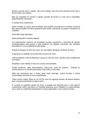 83
Aceitai o ato de servir a ajudar, não como castigo, mas sim como preciosa honra que o
Divino Poder nos confere.
Não vos inquietem no mundo o orgulho coroado de louros e o vício com a iniqüidade,
aparentemente vitoriosos!...
A Justiça reina, imperecível.
Quem humilha os outros será humilhado pela própria consciência e o instituto universal
das reencarnações funciona igualmente para todos, premiando os justos e corrigindo os
culpados.
Cada falta exige reparação.
Cada desequilíbrio reclama reajuste.
Os padecimentos coletivos da sociedade humana constituem a redenção de séculos
ensangüentados pela guerra e pela violência. As aflições individuais são remédios
proveitosos à cura e refazimento das almas.
Anexai os desejos do reino de vosso “eu” aos sábios desígnios do Reino de Deus.
O egoísmo e a vaidade nos encarceram na lama da Terra.
Lede as páginas vivas da Natureza e buscai a vida sã e pura, usando a boa vontade para
com todos.
Simplificai vosso hábitos e reduzi as vossas necessidades.
Tende confiança, sede benevolentes, instruí-vos, amai de esperai!... Crescei no
conhecimento e na virtude para serdes mais fortes e mais úteis.
Além dos horizontes que o nosso olhar pode abranger, outros mundos e outras
humanidades evolvem no rumo da perfeição!...
Todos somos irmãos, filhos de um só Pai, que nos aguarda sempre, de braços abertos,
para a suprema felicidade no eterno bem!...
E, ouvindo os sagrados apelos de Cima, o coração que desperta para a vida superior
compreende, enfim, que Deus é a Verdade Soberana, que o trabalho é a nossa bênção,
que o amor e a sabedoria representam a nossa destinação e que a alma é imortal.
 