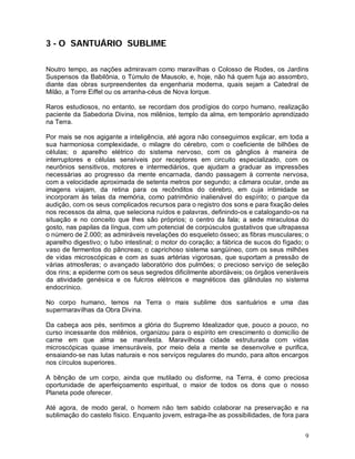 9
3 - O SANTUÁRIO SUBLIME
Noutro tempo, as nações admiravam como maravilhas o Colosso de Rodes, os Jardins
Suspensos da Babilônia, o Túmulo de Mausolo, e, hoje, não há quem fuja ao assombro,
diante das obras surpreendentes da engenharia moderna, quais sejam a Catedral de
Milão, a Torre Eiffel ou os arranha-céus de Nova Iorque.
Raros estudiosos, no entanto, se recordam dos prodígios do corpo humano, realização
paciente da Sabedoria Divina, nos milênios, templo da alma, em temporário aprendizado
na Terra.
Por mais se nos agigante a inteligência, até agora não conseguimos explicar, em toda a
sua harmoniosa complexidade, o milagre do cérebro, com o coeficiente de bilhões de
células; o aparelho elétrico do sistema nervoso, com os gânglios à maneira de
interruptores e células sensíveis por receptores em circuito especializado, com os
neurônios sensitivos, motores e intermediários, que ajudam a graduar as impressões
necessárias ao progresso da mente encarnada, dando passagem à corrente nervosa,
com a velocidade aproximada de setenta metros por segundo; a câmara ocular, onde as
imagens viajam, da retina para os recônditos do cérebro, em cuja intimidade se
incorporam às telas da memória, como patrimônio inalienável do espírito; o parque da
audição, com os seus complicados recursos para o registro dos sons e para fixação deles
nos recessos da alma, que seleciona ruídos e palavras, definindo-os e catalogando-os na
situação e no conceito que lhes são próprios; o centro da fala; a sede miraculosa do
gosto, nas papilas da língua, com um potencial de corpúsculos gustativos que ultrapassa
o número de 2.000; as admiráveis revelações do esqueleto ósseo; as fibras musculares; o
aparelho digestivo; o tubo intestinal; o motor do coração; a fábrica de sucos do fígado; o
vaso de fermentos do pâncreas; o caprichoso sistema sangüíneo, com os seus milhões
de vidas microscópicas e com as suas artérias vigorosas, que suportam a pressão de
várias atmosferas; o avançado laboratório dos pulmões; o precioso serviço de seleção
dos rins; a epiderme com os seus segredos dificilmente abordáveis; os órgãos veneráveis
da atividade genésica e os fulcros elétricos e magnéticos das glândulas no sistema
endocrínico.
No corpo humano, temos na Terra o mais sublime dos santuários e uma das
supermaravilhas da Obra Divina.
Da cabeça aos pés, sentimos a glória do Supremo Idealizador que, pouco a pouco, no
curso incessante dos milênios, organizou para o espírito em crescimento o domicílio de
carne em que alma se manifesta. Maravilhosa cidade estruturada com vidas
microscópicas quase imensuráveis, por meio dela a mente se desenvolve e purifica,
ensaiando-se nas lutas naturais e nos serviços regulares do mundo, para altos encargos
nos círculos superiores.
A bênção de um corpo, ainda que mutilado ou disforme, na Terra, é como preciosa
oportunidade de aperfeiçoamento espiritual, o maior de todos os dons que o nosso
Planeta pode oferecer.
Até agora, de modo geral, o homem não tem sabido colaborar na preservação e na
sublimação do castelo físico. Enquanto jovem, estraga-lhe as possibilidades, de fora para
 