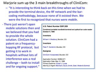 Marjorie sum up the 3 main breakthroughs of CliniCom:
– “It is interesting to think back on this time when we had to
provide the terminal device, the RF network and the bar-
coding methodology, because none of it existed then. We
were the first to recognized that nurses were mobile.
- There just weren't open
mobile solutions then and
we believed that you had
to provide the whole
solution. CliniCom had a
patent on a frequency-
hopping RF protocol, but
getting it to work in
hospitals without lots of
interference was a real
challenge – both to install
and for ongoing support.”
 