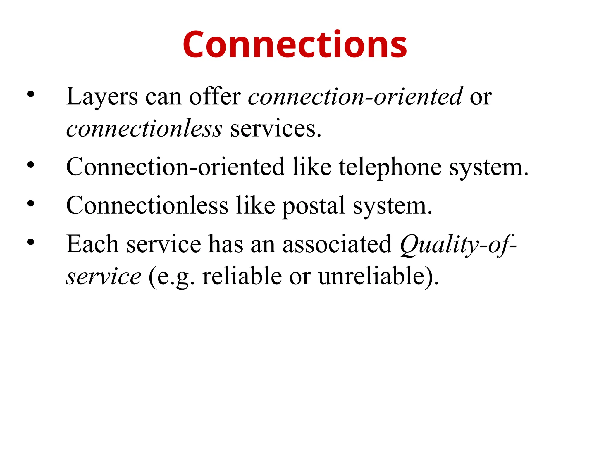 • Layers can offer connection-oriented or
connectionless services.
• Connection-oriented like telephone system.
• Connectionless like postal system.
• Each service has an associated Quality-of-
service (e.g. reliable or unreliable).
Connections
 