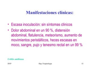 Colitis amibiana Manifestaciones clínicas: Escasa inoculación: sin síntomas clínicos Dolor abdominal en un 90 %, distensión abdominal, flatulencia, meteorismo, aumento de movimientos peristálticos, heces escasas en moco, sangre, pujo y tenesmo rectal en un 99 %  