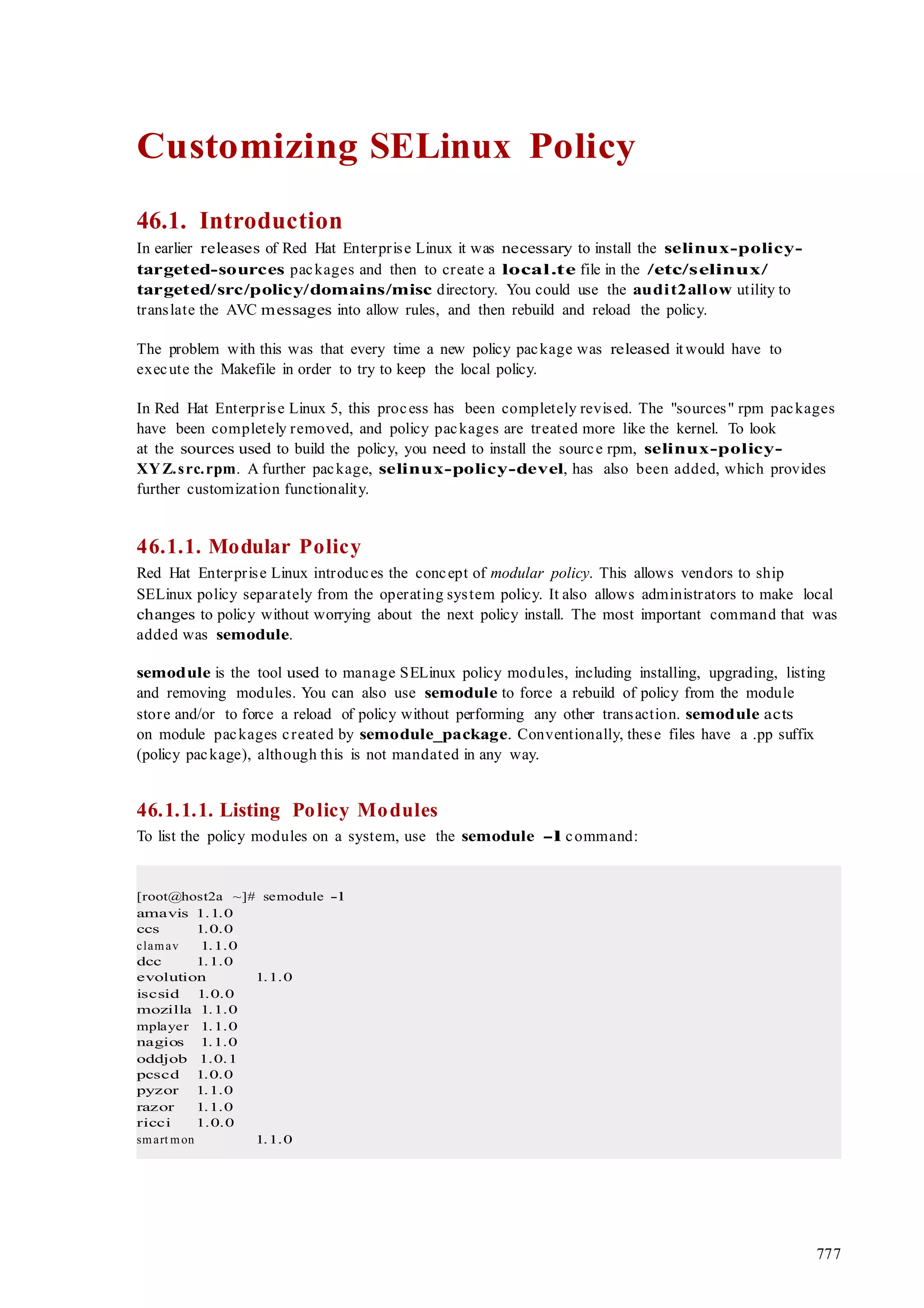 777
Customizing SELinux Policy
46.1. Introduction
In earlier releases of Red Hat Enterprise Linux it was necessary to install the selinux-policy-
targeted-sources packages and then to create a local.te file in the /etc/selinux/
targeted/src/policy/domains/misc directory. You could use the audit2allow utility to
translate the AVC messages into allow rules, and then rebuild and reload the policy.
The problem with this was that every time a new policy package was released it would have to
execute the Makefile in order to try to keep the local policy.
In Red Hat Enterprise Linux 5, this process has been completely revised. The "sources" rpm packages
have been completely removed, and policy packages are treated more like the kernel. To look
at the sources used to build the policy, you need to install the source rpm, selinux-policy-
XYZ.src.rpm. A further package, selinux-policy-devel, has also been added, which provides
further customization functionality.
46.1.1. Modular Policy
Red Hat Enterprise Linux introduces the concept of modular policy. This allows vendors to ship
SELinux policy separately from the operating system policy. It also allows administrators to make local
changes to policy without worrying about the next policy install. The most important command that was
added was semodule.
semodule is the tool used to manage SELinux policy modules, including installing, upgrading, listing
and removing modules. You can also use semodule to force a rebuild of policy from the module
store and/or to force a reload of policy without performing any other transaction. semodule acts
on module packages created by semodule_package. Conventionally, these files have a .pp suffix
(policy package), although this is not mandated in any way.
46.1.1.1. Listing Policy Modules
To list the policy modules on a system, use the semodule -l command:
[root@host2a ~]# semodule -l
amavis 1.1.0
ccs 1.0.0
clamav 1.1.0
dcc 1.1.0
evolution 1.1.0
iscsid 1.0.0
mozilla 1.1.0
mplayer 1.1.0
nagios 1.1.0
oddjob 1.0.1
pcscd 1.0.0
pyzor 1.1.0
razor 1.1.0
ricci 1.0.0
smart mon 1.1.0
 