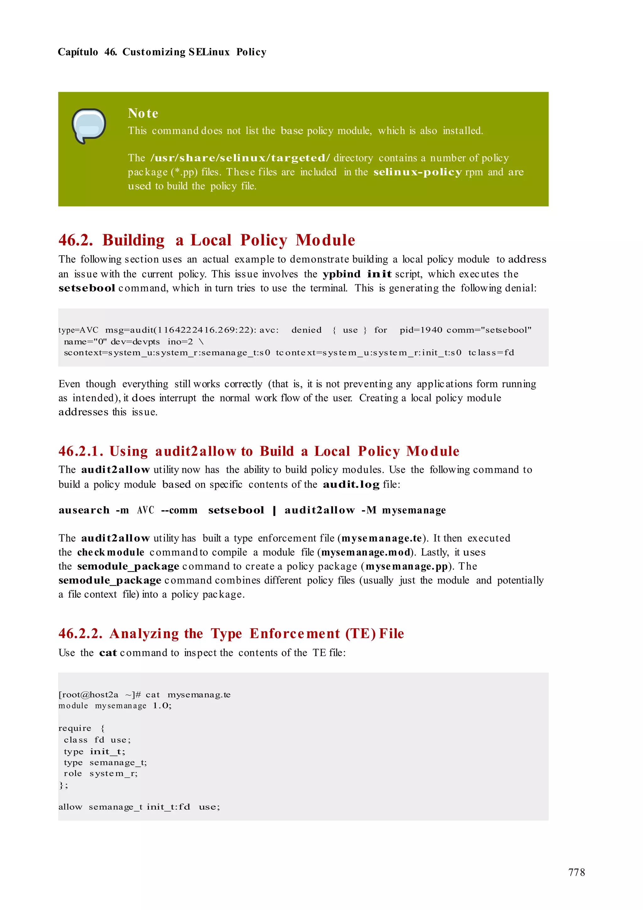 778
Capítulo 46. Customizing SELinux Policy
Note
This command does not list the base policy module, which is also installed.
The /usr/share/selinux/targeted/ directory contains a number of policy
package (*.pp) files. These files are included in the selinux-policy rpm and are
used to build the policy file.
46.2. Building a Local Policy Module
The following section uses an actual example to demonstrate building a local policy module to address
an issue with the current policy. This issue involves the ypbind init script, which executes the
setsebool command, which in turn tries to use the terminal. This is generating the following denial:
type=AVC msg=audit(1164222416.269:22): avc: denied { use } for pid=1940 comm="setsebool"
name="0" dev=devpts ino=2 
scontext=system_u:system_r:semanage_t:s0 tc onte xt=syste m_u:syste m_r:init_t:s0 tc lass=fd
Even though everything still works correctly (that is, it is not preventing any applications form running
as intended), it does interrupt the normal work flow of the user. Creating a local policy module
addresses this issue.
46.2.1. Using audit2allow to Build a Local Policy Module
The audit2allow utility now has the ability to build policy modules. Use the following command to
build a policy module based on specific contents of the audit.log file:
ausearch -m AVC --comm setsebool | audit2allow -M mysemanage
The audit2allow utility has built a type enforcement file (mysemanage.te). It then executed
the check module command to compile a module file (mysemanage.mod). Lastly, it uses
the semodule_package command to create a policy package (mysemanage.pp). The
semodule_package command combines different policy files (usually just the module and potentially
a file context file) into a policy package.
46.2.2. Analyzing the Type Enforcement (TE) File
Use the cat command to inspect the contents of the TE file:
[root@host2a ~]# cat mysemanag.te
module mysemanage 1.0;
require {
cla ss fd use ;
type init_t;
type semanage_t;
role syste m_r;
};
allow semanage_t init_t:fd use;
 