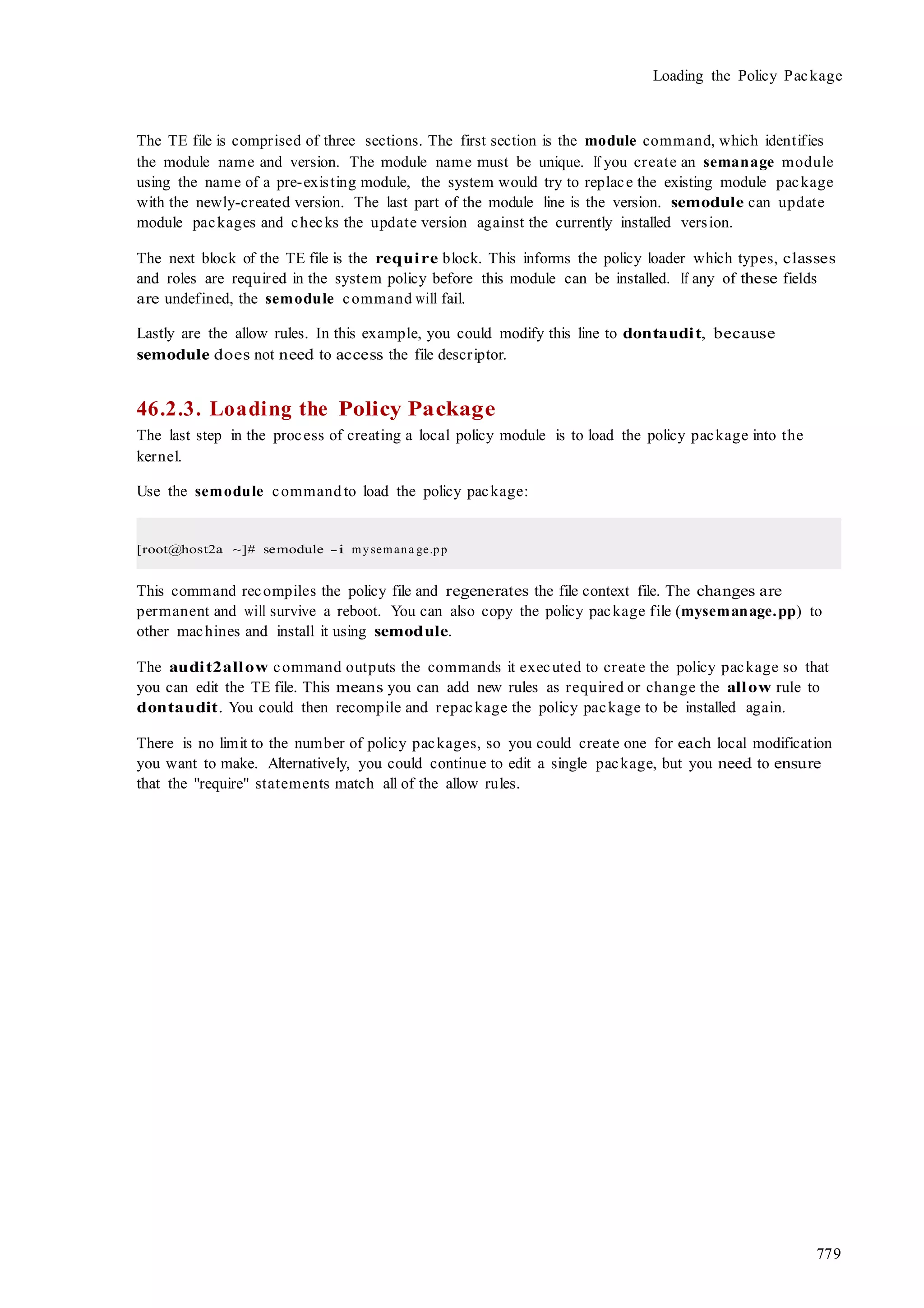 779
Loading the Policy Package
The TE file is comprised of three sections. The first section is the module command, which identifies
the module name and version. The module name must be unique. If you create an semanage module
using the name of a pre-existing module, the system would try to replace the existing module package
with the newly-created version. The last part of the module line is the version. semodule can update
module packages and checks the update version against the currently installed version.
The next block of the TE file is the require block. This informs the policy loader which types, classes
and roles are required in the system policy before this module can be installed. If any of these fields
are undefined, the semodule command will fail.
Lastly are the allow rules. In this example, you could modify this line to dontaudit, because
semodule does not need to access the file descriptor.
46.2.3. Loading the Policy Package
The last step in the process of creating a local policy module is to load the policy package into the
kernel.
Use the semodule command to load the policy package:
[root@host2a ~]# semodule -i mysemana ge.pp
This command recompiles the policy file and regenerates the file context file. The changes are
permanent and will survive a reboot. You can also copy the policy package file (mysemanage.pp) to
other machines and install it using semodule.
The audit2allow command outputs the commands it executed to create the policy package so that
you can edit the TE file. This means you can add new rules as required or change the allow rule to
dontaudit. You could then recompile and repackage the policy package to be installed again.
There is no limit to the number of policy packages, so you could create one for each local modification
you want to make. Alternatively, you could continue to edit a single package, but you need to ensure
that the "require" statements match all of the allow rules.
 