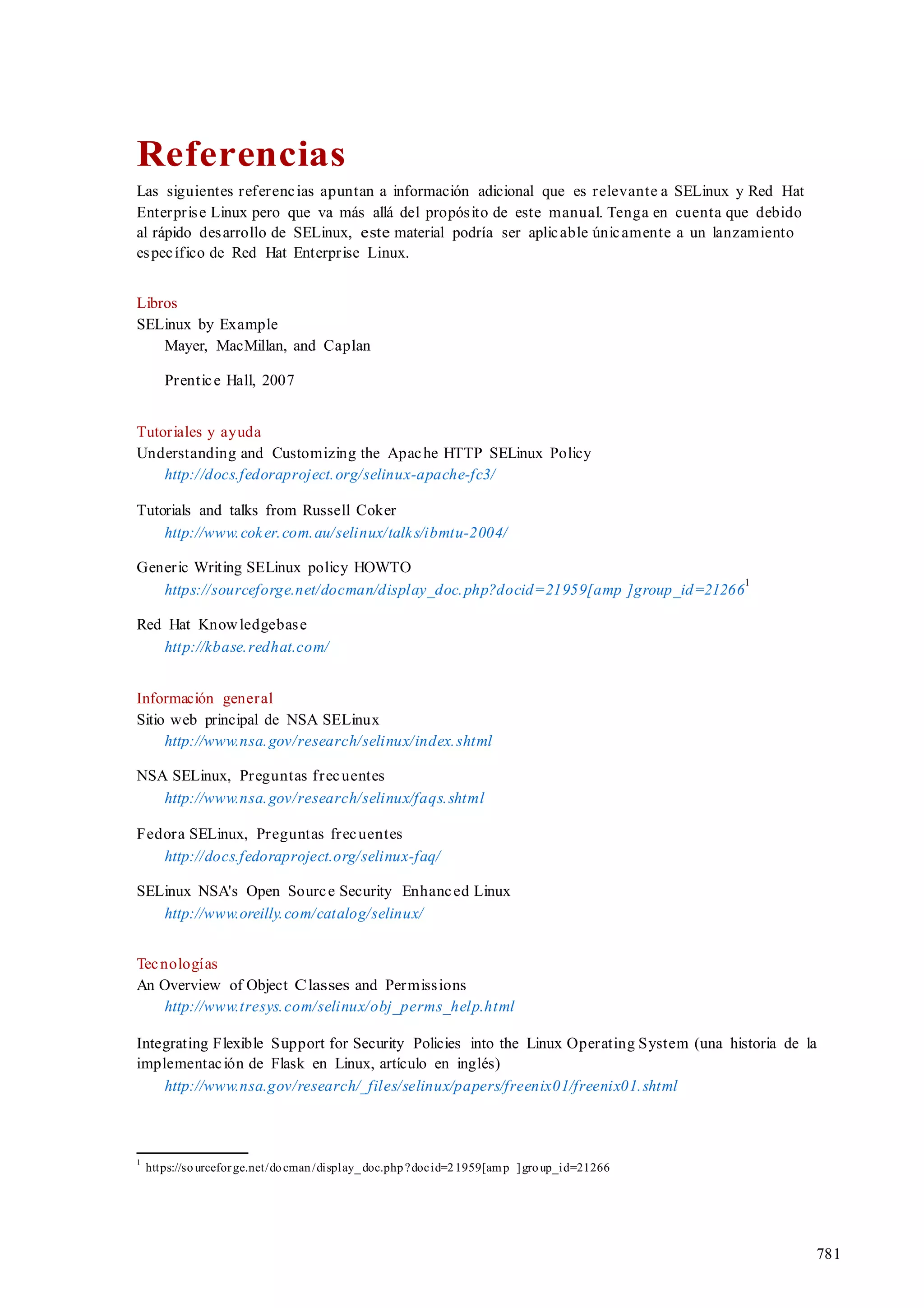 781
Referencias
Las siguientes referencias apuntan a información adicional que es relevante a SELinux y Red Hat
Enterprise Linux pero que va más allá del propósito de este manual. Tenga en cuenta que debido
al rápido desarrollo de SELinux, este material podría ser aplicable únicamente a un lanzamiento
específico de Red Hat Enterprise Linux.
Libros
SELinux by Example
Mayer, MacMillan, and Caplan
Prentice Hall, 2007
Tutoriales y ayuda
Understanding and Customizing the Apache HTTP SELinux Policy
http://docs.fedoraproject.org/selinux-apache-fc3/
Tutorials and talks from Russell Coker
http://www.coker.com.au/selinux/talks/ibmtu-2004/
Generic Writing SELinux policy HOWTO
https://sourceforge.net/docman/display_doc.php?docid=21959[amp ]group_id=21266
1
Red Hat Knowledgebase
http://kbase.redhat.com/
Información general
Sitio web principal de NSA SELinux
http://www.nsa.gov/research/selinux/index.shtml
NSA SELinux, Preguntas frecuentes
http://www.nsa.gov/research/selinux/faqs.shtml
Fedora SELinux, Preguntas frecuentes
http://docs.fedoraproject.org/selinux-faq/
SELinux NSA's Open Source Security Enhanced Linux
http://www.oreilly.com/catalog/selinux/
Tecnologías
An Overview of Object Classes and Permissions
http://www.tresys.com/selinux/obj_perms_help.html
Integrating Flexible Support for Security Policies into the Linux Operating System (una historia de la
implementación de Flask en Linux, artículo en inglés)
http://www.nsa.gov/research/_files/selinux/papers/freenix01/freenix01.shtml
1
https://sourceforge.net/docman/display_doc.php?docid=21959[amp ]group_id=21266
 