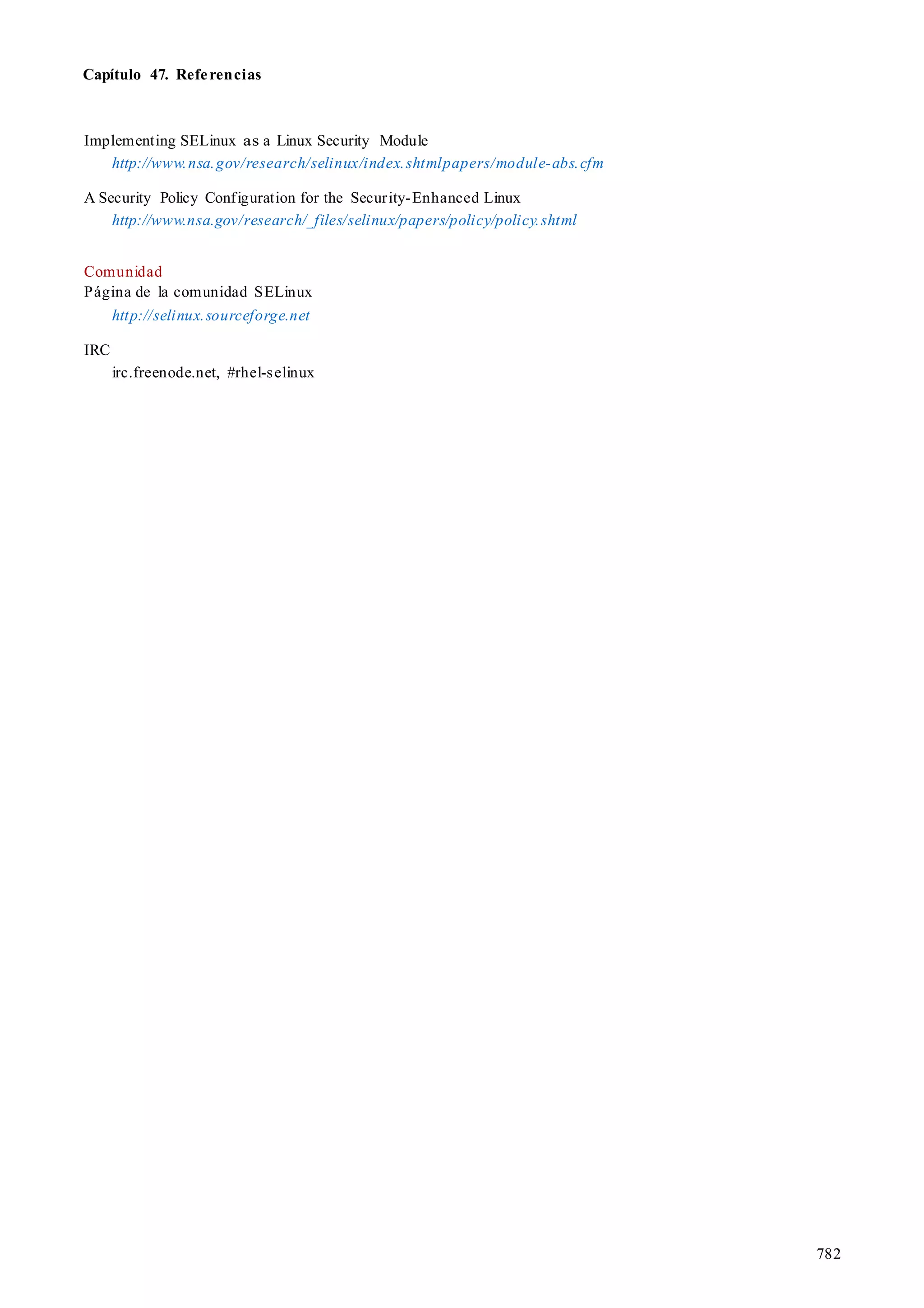 Capítulo 47. Referencias
782
Implementing SELinux as a Linux Security Module
http://www.nsa.gov/research/selinux/index.shtmlpapers/module-abs.cfm
A Security Policy Configuration for the Security-Enhanced Linux
http://www.nsa.gov/research/_files/selinux/papers/policy/policy.shtml
Comunidad
Página de la comunidad SELinux
http://selinux.sourceforge.net
IRC
irc.freenode.net, #rhel-selinux
 