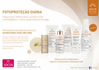 Fotoproteção diária
     Toque seco, textura leve, oil free e não
     comedogênico: como a pele brasileira exige.


                                                                                                                                              mento
                                                                                                                                         lança

     prevenção do câncer da pele.
     quanto mais cedo, melhor.
     o câncer da pele é o tipo que mais
     acomete os brasileiros e, por isso, o
     conhecimento sobre suas causas e
     a prevenção são essenciais.

     procure seu dermatologista
     regularmente.




                                                                                Visite uma de nossas lojas e
                         TAGUATINGA SHOPPING | 61 3033.5303
                                                                            adquira o fotoprotetor ideal para você.
                         BRASÍLIA SHOPPING | 61 3036.6262
                         PARKSHOPPING | 61 3047.5678
                         ASA SUL | 61 3244.2777 | SCLS 307, Bl. A - Lj 25
                                                                                                    0800 722 1123 | www.adcos.com.br |      /oficial.adcos
14                                                                                                                                                      15
 