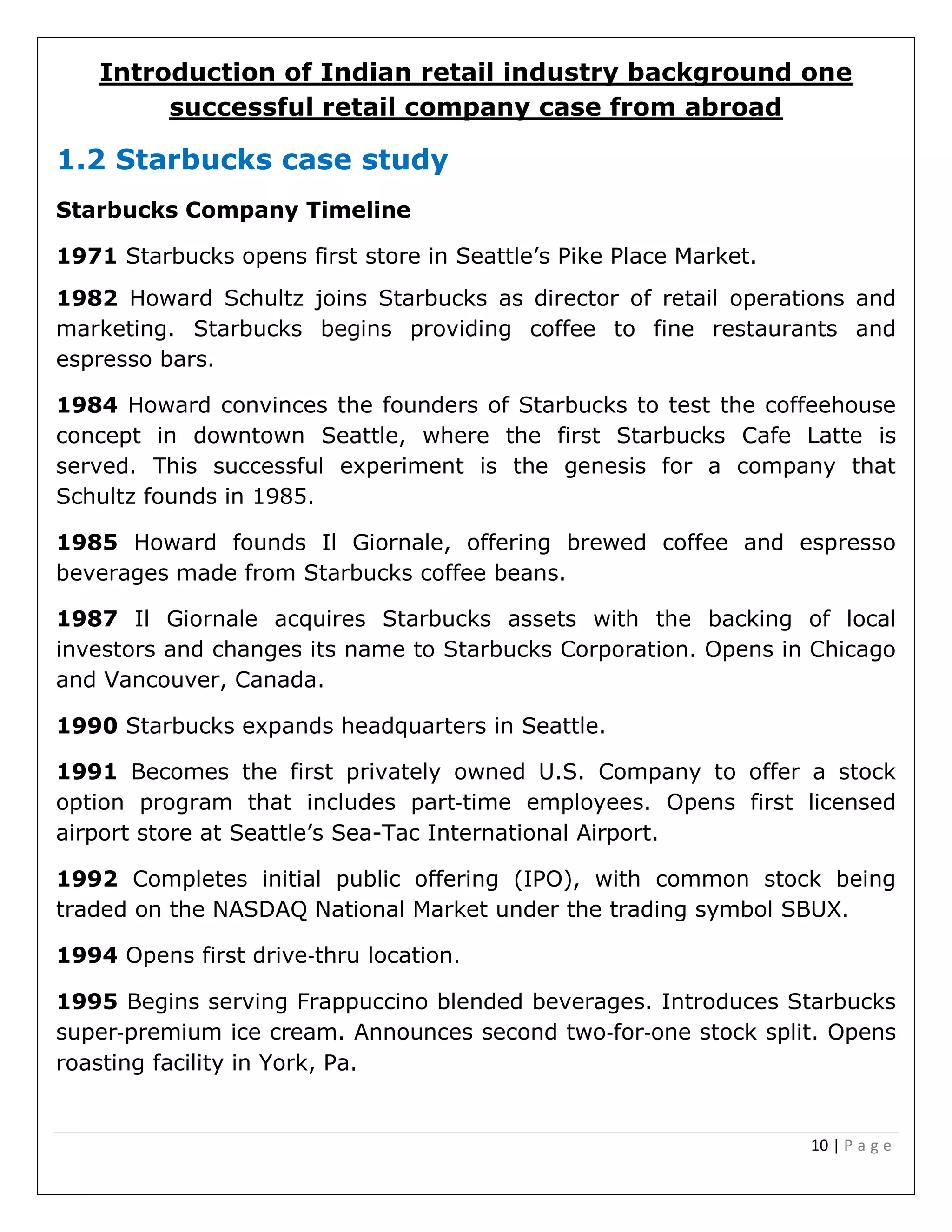 10 | P a g e
Introduction of Indian retail industry background one
successful retail company case from abroad
1.2 Starbucks case study
Starbucks Company Timeline
1971 Starbucks opens first store in Seattle’s Pike Place Market.
1982 Howard Schultz joins Starbucks as director of retail operations and
marketing. Starbucks begins providing coffee to fine restaurants and
espresso bars.
1984 Howard convinces the founders of Starbucks to test the coffeehouse
concept in downtown Seattle, where the first Starbucks Cafe Latte is
served. This successful experiment is the genesis for a company that
Schultz founds in 1985.
1985 Howard founds Il Giornale, offering brewed coffee and espresso
beverages made from Starbucks coffee beans.
1987 Il Giornale acquires Starbucks assets with the backing of local
investors and changes its name to Starbucks Corporation. Opens in Chicago
and Vancouver, Canada.
1990 Starbucks expands headquarters in Seattle.
1991 Becomes the first privately owned U.S. Company to offer a stock
option program that includes part‐time employees. Opens first licensed
airport store at Seattle’s Sea-Tac International Airport.
1992 Completes initial public offering (IPO), with common stock being
traded on the NASDAQ National Market under the trading symbol SBUX.
1994 Opens first drive‐thru location.
1995 Begins serving Frappuccino blended beverages. Introduces Starbucks
super‐premium ice cream. Announces second two‐for‐one stock split. Opens
roasting facility in York, Pa.
 