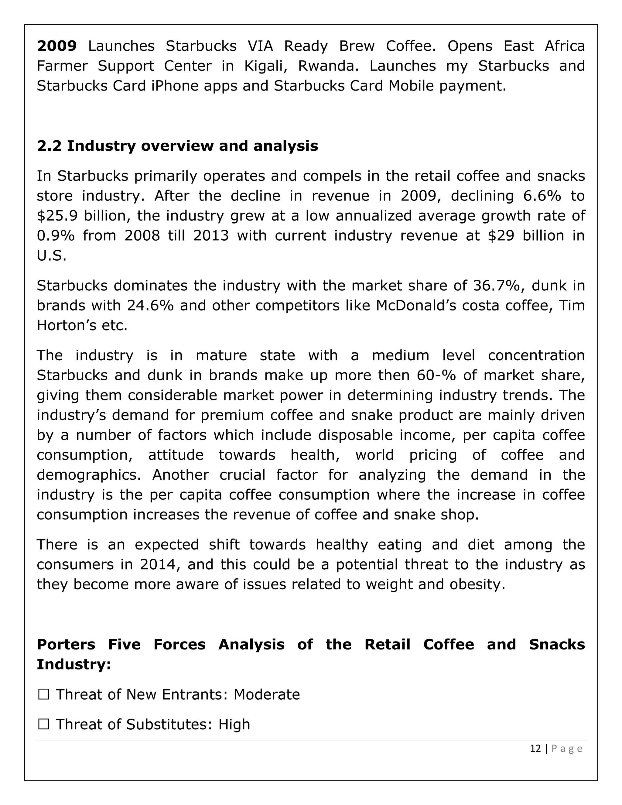 12 | P a g e
2009 Launches Starbucks VIA Ready Brew Coffee. Opens East Africa
Farmer Support Center in Kigali, Rwanda. Launches my Starbucks and
Starbucks Card iPhone apps and Starbucks Card Mobile payment.
2.2 Industry overview and analysis
In Starbucks primarily operates and compels in the retail coffee and snacks
store industry. After the decline in revenue in 2009, declining 6.6% to
$25.9 billion, the industry grew at a low annualized average growth rate of
0.9% from 2008 till 2013 with current industry revenue at $29 billion in
U.S.
Starbucks dominates the industry with the market share of 36.7%, dunk in
brands with 24.6% and other competitors like McDonald’s costa coffee, Tim
Horton’s etc.
The industry is in mature state with a medium level concentration
Starbucks and dunk in brands make up more then 60-% of market share,
giving them considerable market power in determining industry trends. The
industry’s demand for premium coffee and snake product are mainly driven
by a number of factors which include disposable income, per capita coffee
consumption, attitude towards health, world pricing of coffee and
demographics. Another crucial factor for analyzing the demand in the
industry is the per capita coffee consumption where the increase in coffee
consumption increases the revenue of coffee and snake shop.
There is an expected shift towards healthy eating and diet among the
consumers in 2014, and this could be a potential threat to the industry as
they become more aware of issues related to weight and obesity.
Porters Five Forces Analysis of the Retail Coffee and Snacks
Industry:
 