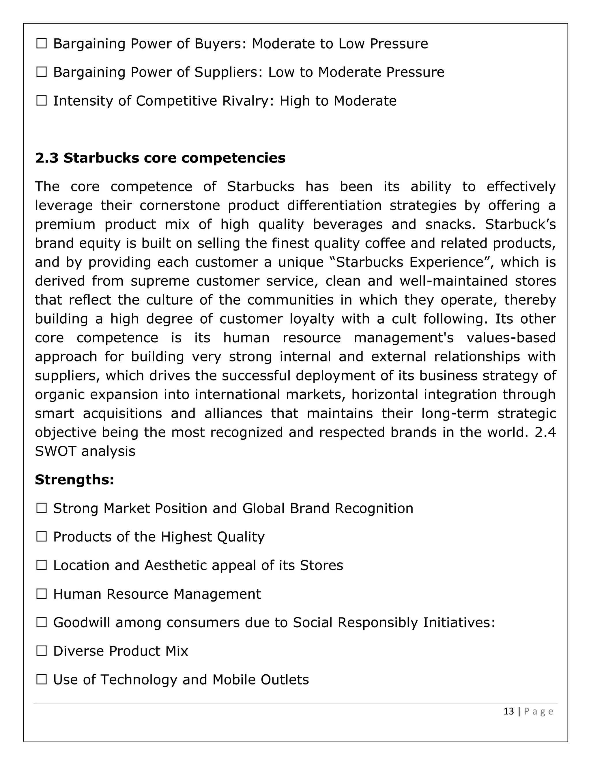 13 | P a g e
2.3 Starbucks core competencies
The core competence of Starbucks has been its ability to effectively
leverage their cornerstone product differentiation strategies by offering a
premium product mix of high quality beverages and snacks. Starbuck’s
brand equity is built on selling the finest quality coffee and related products,
and by providing each customer a unique “Starbucks Experience”, which is
derived from supreme customer service, clean and well-maintained stores
that reflect the culture of the communities in which they operate, thereby
building a high degree of customer loyalty with a cult following. Its other
core competence is its human resource management's values-based
approach for building very strong internal and external relationships with
suppliers, which drives the successful deployment of its business strategy of
organic expansion into international markets, horizontal integration through
smart acquisitions and alliances that maintains their long-term strategic
objective being the most recognized and respected brands in the world. 2.4
SWOT analysis
Strengths:
y Initiatives:
 