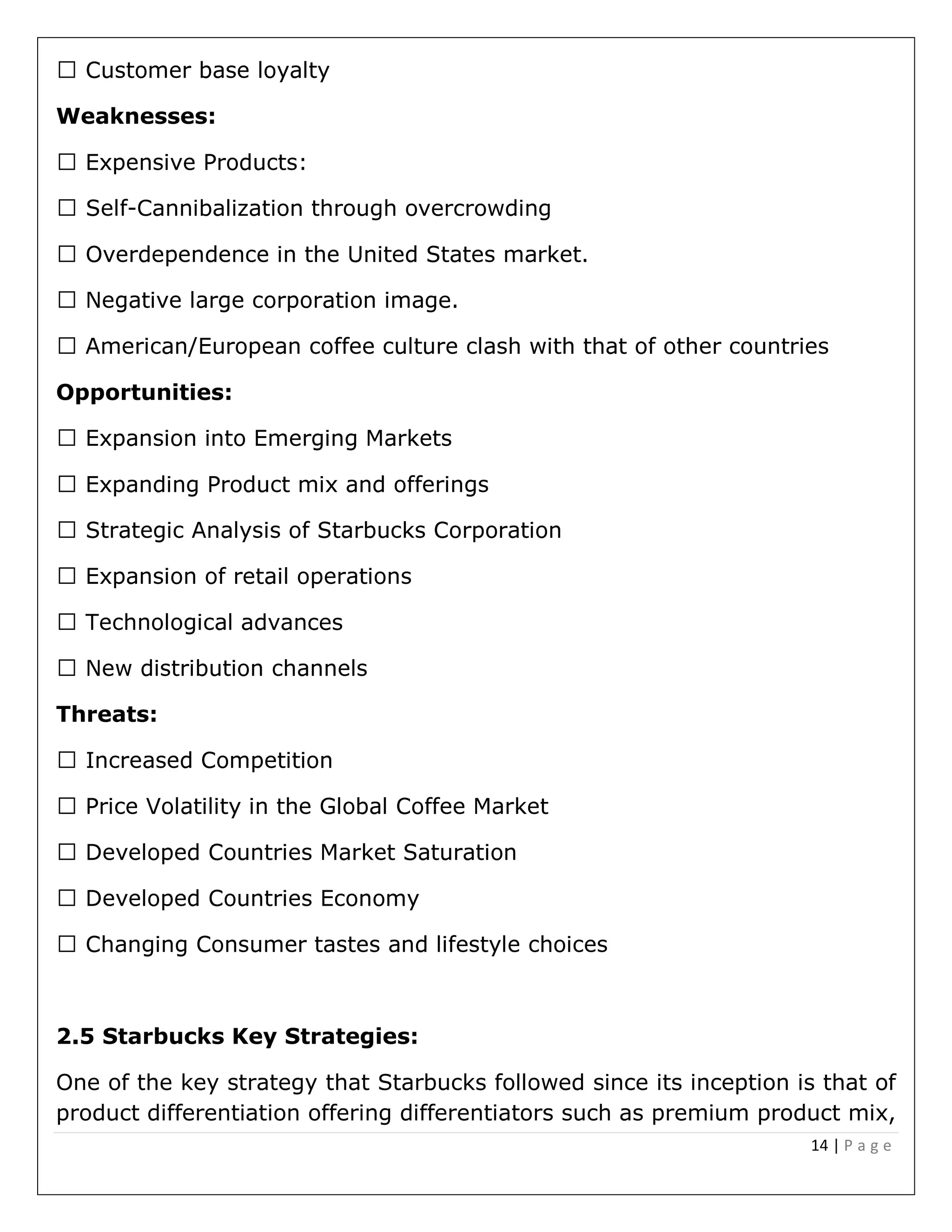 14 | P a g e
Weaknesses:
-Cannibalization through overcrowding
ge.
Opportunities:
advances
Threats:
2.5 Starbucks Key Strategies:
One of the key strategy that Starbucks followed since its inception is that of
product differentiation offering differentiators such as premium product mix,
 