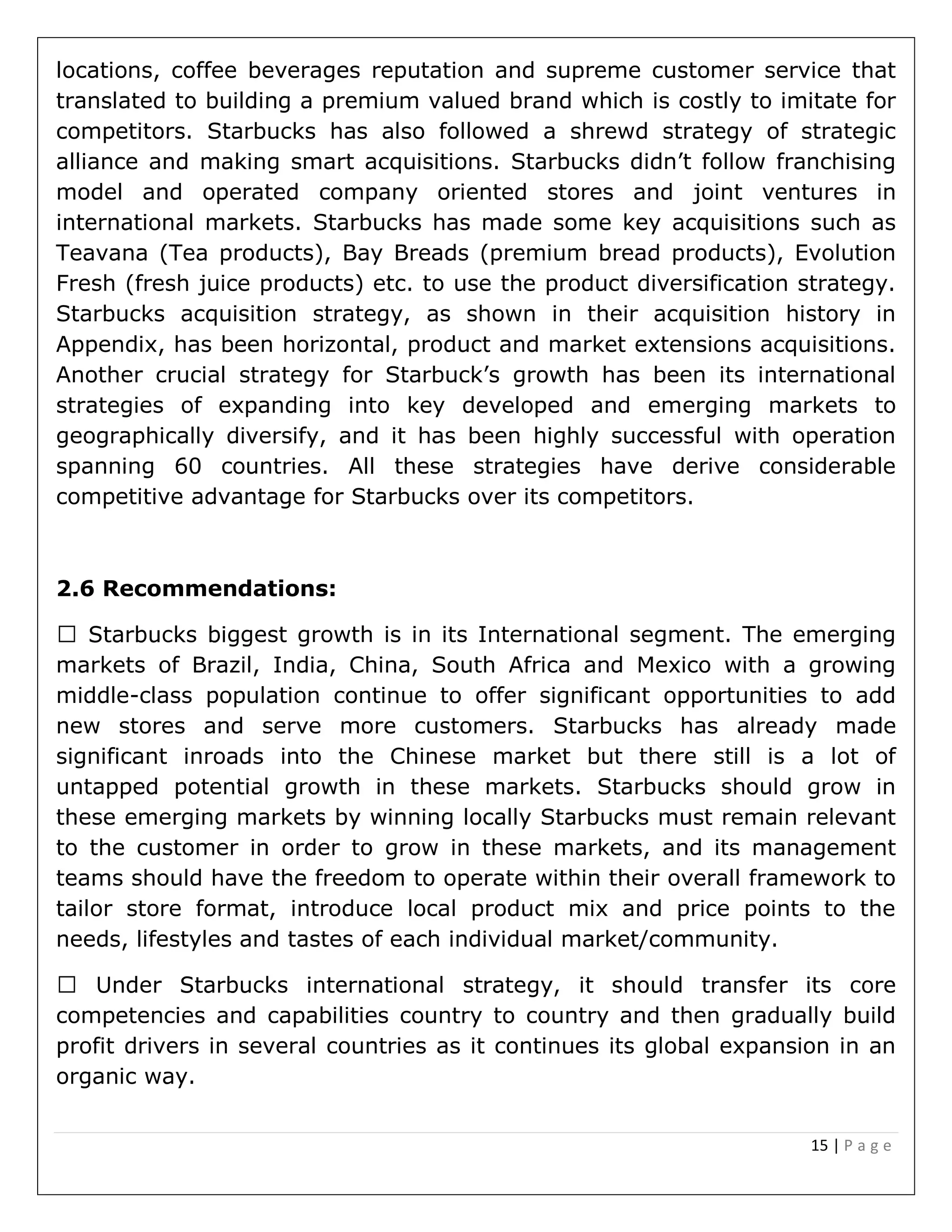 15 | P a g e
locations, coffee beverages reputation and supreme customer service that
translated to building a premium valued brand which is costly to imitate for
competitors. Starbucks has also followed a shrewd strategy of strategic
alliance and making smart acquisitions. Starbucks didn’t follow franchising
model and operated company oriented stores and joint ventures in
international markets. Starbucks has made some key acquisitions such as
Teavana (Tea products), Bay Breads (premium bread products), Evolution
Fresh (fresh juice products) etc. to use the product diversification strategy.
Starbucks acquisition strategy, as shown in their acquisition history in
Appendix, has been horizontal, product and market extensions acquisitions.
Another crucial strategy for Starbuck’s growth has been its international
strategies of expanding into key developed and emerging markets to
geographically diversify, and it has been highly successful with operation
spanning 60 countries. All these strategies have derive considerable
competitive advantage for Starbucks over its competitors.
2.6 Recommendations:
ggest growth is in its International segment. The emerging
markets of Brazil, India, China, South Africa and Mexico with a growing
middle-class population continue to offer significant opportunities to add
new stores and serve more customers. Starbucks has already made
significant inroads into the Chinese market but there still is a lot of
untapped potential growth in these markets. Starbucks should grow in
these emerging markets by winning locally Starbucks must remain relevant
to the customer in order to grow in these markets, and its management
teams should have the freedom to operate within their overall framework to
tailor store format, introduce local product mix and price points to the
needs, lifestyles and tastes of each individual market/community.
competencies and capabilities country to country and then gradually build
profit drivers in several countries as it continues its global expansion in an
organic way.
 