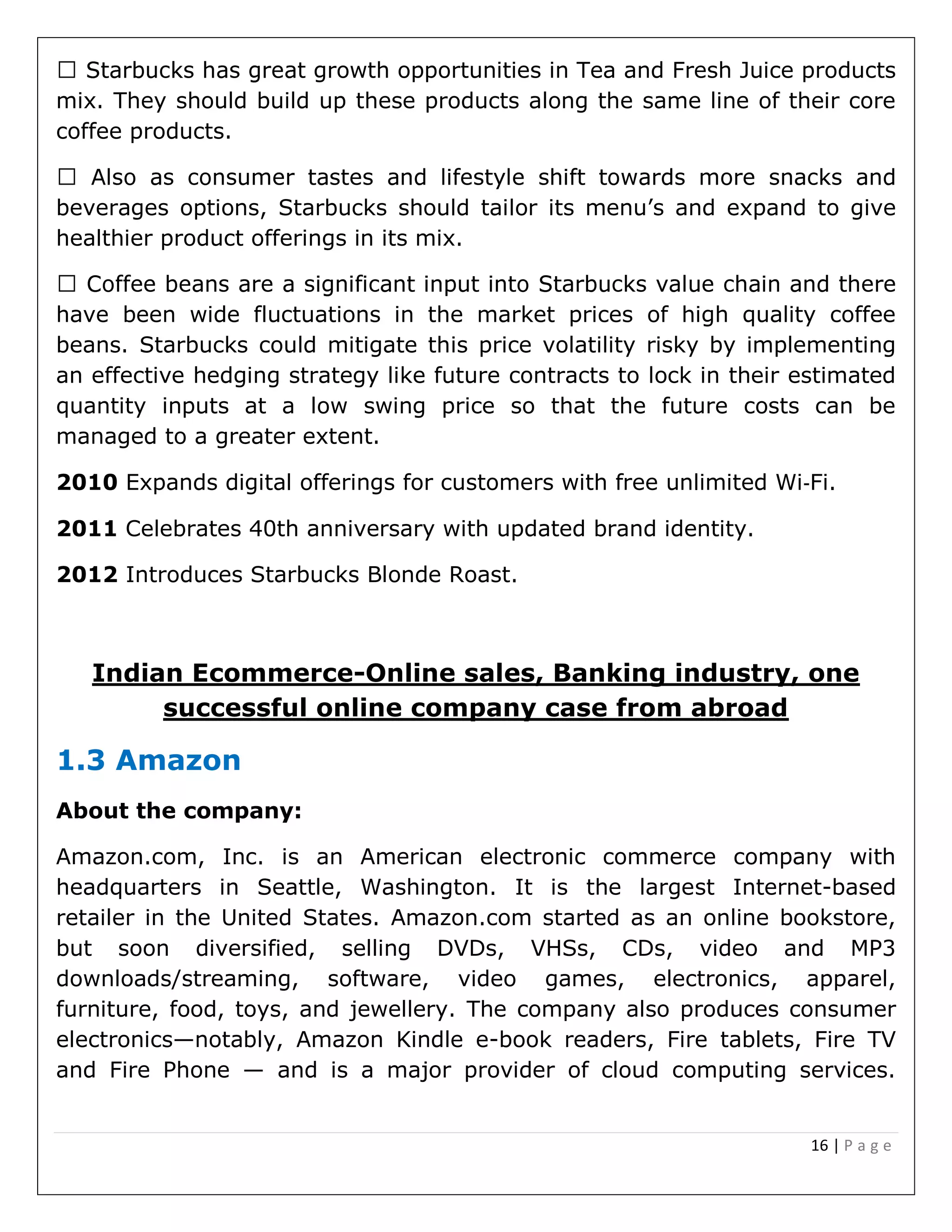 16 | P a g e
t growth opportunities in Tea and Fresh Juice products
mix. They should build up these products along the same line of their core
coffee products.
beverages options, Starbucks should tailor its menu’s and expand to give
healthier product offerings in its mix.
have been wide fluctuations in the market prices of high quality coffee
beans. Starbucks could mitigate this price volatility risky by implementing
an effective hedging strategy like future contracts to lock in their estimated
quantity inputs at a low swing price so that the future costs can be
managed to a greater extent.
2010 Expands digital offerings for customers with free unlimited Wi‐Fi.
2011 Celebrates 40th anniversary with updated brand identity.
2012 Introduces Starbucks Blonde Roast.
Indian Ecommerce-Online sales, Banking industry, one
successful online company case from abroad
1.3 Amazon
About the company:
Amazon.com, Inc. is an American electronic commerce company with
headquarters in Seattle, Washington. It is the largest Internet-based
retailer in the United States. Amazon.com started as an online bookstore,
but soon diversified, selling DVDs, VHSs, CDs, video and MP3
downloads/streaming, software, video games, electronics, apparel,
furniture, food, toys, and jewellery. The company also produces consumer
electronics—notably, Amazon Kindle e-book readers, Fire tablets, Fire TV
and Fire Phone — and is a major provider of cloud computing services.
 