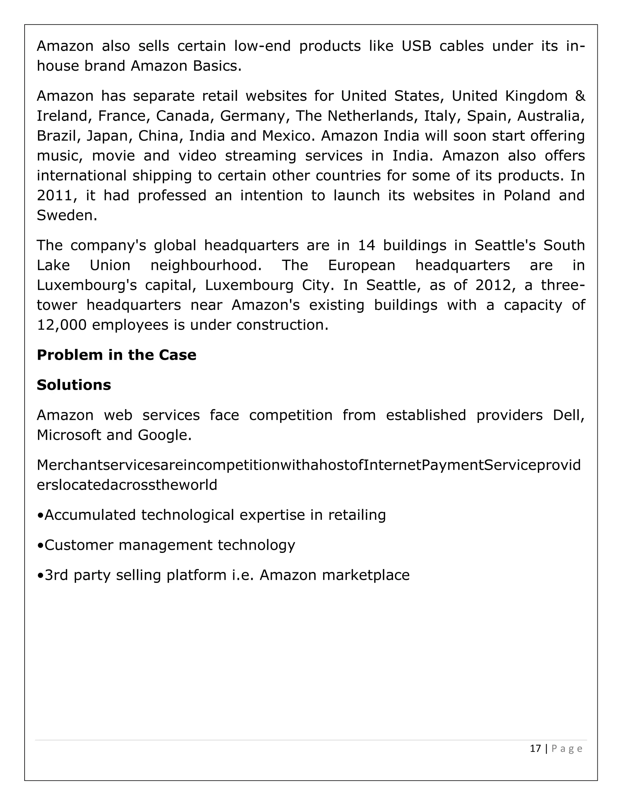 17 | P a g e
Amazon also sells certain low-end products like USB cables under its in-
house brand Amazon Basics.
Amazon has separate retail websites for United States, United Kingdom &
Ireland, France, Canada, Germany, The Netherlands, Italy, Spain, Australia,
Brazil, Japan, China, India and Mexico. Amazon India will soon start offering
music, movie and video streaming services in India. Amazon also offers
international shipping to certain other countries for some of its products. In
2011, it had professed an intention to launch its websites in Poland and
Sweden.
The company's global headquarters are in 14 buildings in Seattle's South
Lake Union neighbourhood. The European headquarters are in
Luxembourg's capital, Luxembourg City. In Seattle, as of 2012, a three-
tower headquarters near Amazon's existing buildings with a capacity of
12,000 employees is under construction.
Problem in the Case
Solutions
Amazon web services face competition from established providers Dell,
Microsoft and Google.
MerchantservicesareincompetitionwithahostofInternetPaymentServiceprovid
erslocatedacrosstheworld
•Accumulated technological expertise in retailing
•Customer management technology
•3rd party selling platform i.e. Amazon marketplace
 