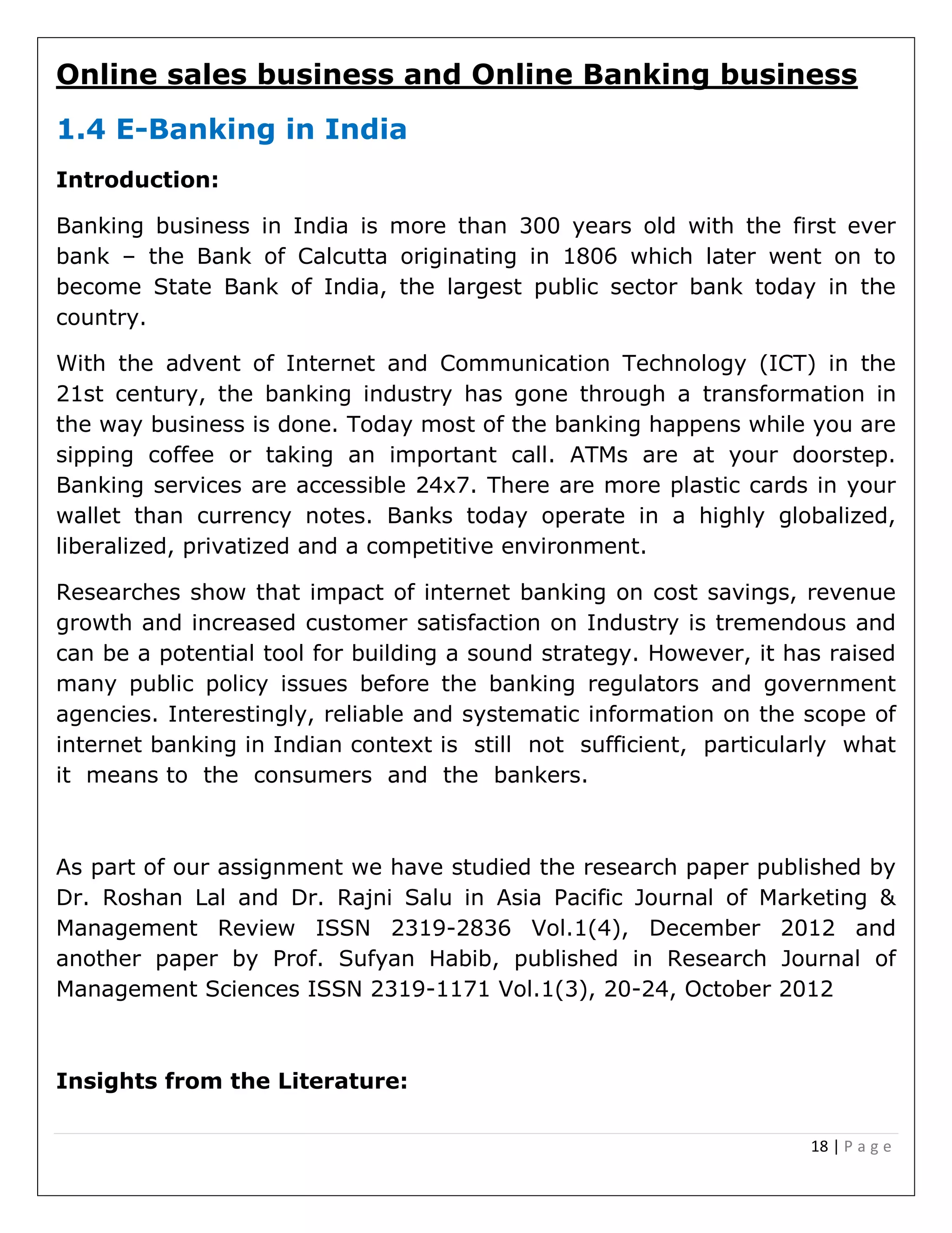 18 | P a g e
Online sales business and Online Banking business
1.4 E-Banking in India
Introduction:
Banking business in India is more than 300 years old with the first ever
bank – the Bank of Calcutta originating in 1806 which later went on to
become State Bank of India, the largest public sector bank today in the
country.
With the advent of Internet and Communication Technology (ICT) in the
21st century, the banking industry has gone through a transformation in
the way business is done. Today most of the banking happens while you are
sipping coffee or taking an important call. ATMs are at your doorstep.
Banking services are accessible 24x7. There are more plastic cards in your
wallet than currency notes. Banks today operate in a highly globalized,
liberalized, privatized and a competitive environment.
Researches show that impact of internet banking on cost savings, revenue
growth and increased customer satisfaction on Industry is tremendous and
can be a potential tool for building a sound strategy. However, it has raised
many public policy issues before the banking regulators and government
agencies. Interestingly, reliable and systematic information on the scope of
internet banking in Indian context is still not sufficient, particularly what
it means to the consumers and the bankers.
As part of our assignment we have studied the research paper published by
Dr. Roshan Lal and Dr. Rajni Salu in Asia Pacific Journal of Marketing &
Management Review ISSN 2319-2836 Vol.1(4), December 2012 and
another paper by Prof. Sufyan Habib, published in Research Journal of
Management Sciences ISSN 2319-1171 Vol.1(3), 20-24, October 2012
Insights from the Literature:
 