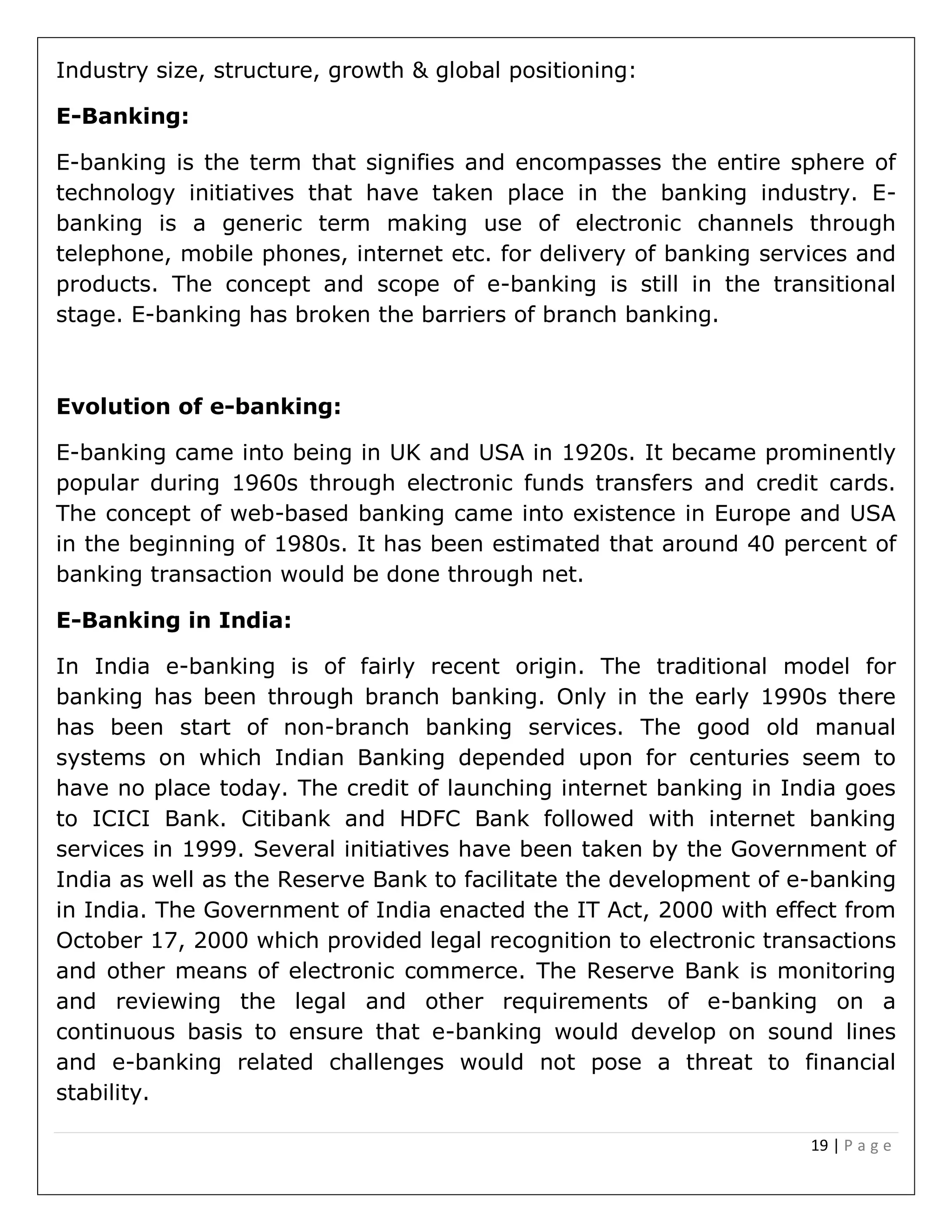 19 | P a g e
Industry size, structure, growth & global positioning:
E-Banking:
E-banking is the term that signifies and encompasses the entire sphere of
technology initiatives that have taken place in the banking industry. E-
banking is a generic term making use of electronic channels through
telephone, mobile phones, internet etc. for delivery of banking services and
products. The concept and scope of e-banking is still in the transitional
stage. E-banking has broken the barriers of branch banking.
Evolution of e-banking:
E-banking came into being in UK and USA in 1920s. It became prominently
popular during 1960s through electronic funds transfers and credit cards.
The concept of web-based banking came into existence in Europe and USA
in the beginning of 1980s. It has been estimated that around 40 percent of
banking transaction would be done through net.
E-Banking in India:
In India e-banking is of fairly recent origin. The traditional model for
banking has been through branch banking. Only in the early 1990s there
has been start of non-branch banking services. The good old manual
systems on which Indian Banking depended upon for centuries seem to
have no place today. The credit of launching internet banking in India goes
to ICICI Bank. Citibank and HDFC Bank followed with internet banking
services in 1999. Several initiatives have been taken by the Government of
India as well as the Reserve Bank to facilitate the development of e-banking
in India. The Government of India enacted the IT Act, 2000 with effect from
October 17, 2000 which provided legal recognition to electronic transactions
and other means of electronic commerce. The Reserve Bank is monitoring
and reviewing the legal and other requirements of e-banking on a
continuous basis to ensure that e-banking would develop on sound lines
and e-banking related challenges would not pose a threat to financial
stability.
 
