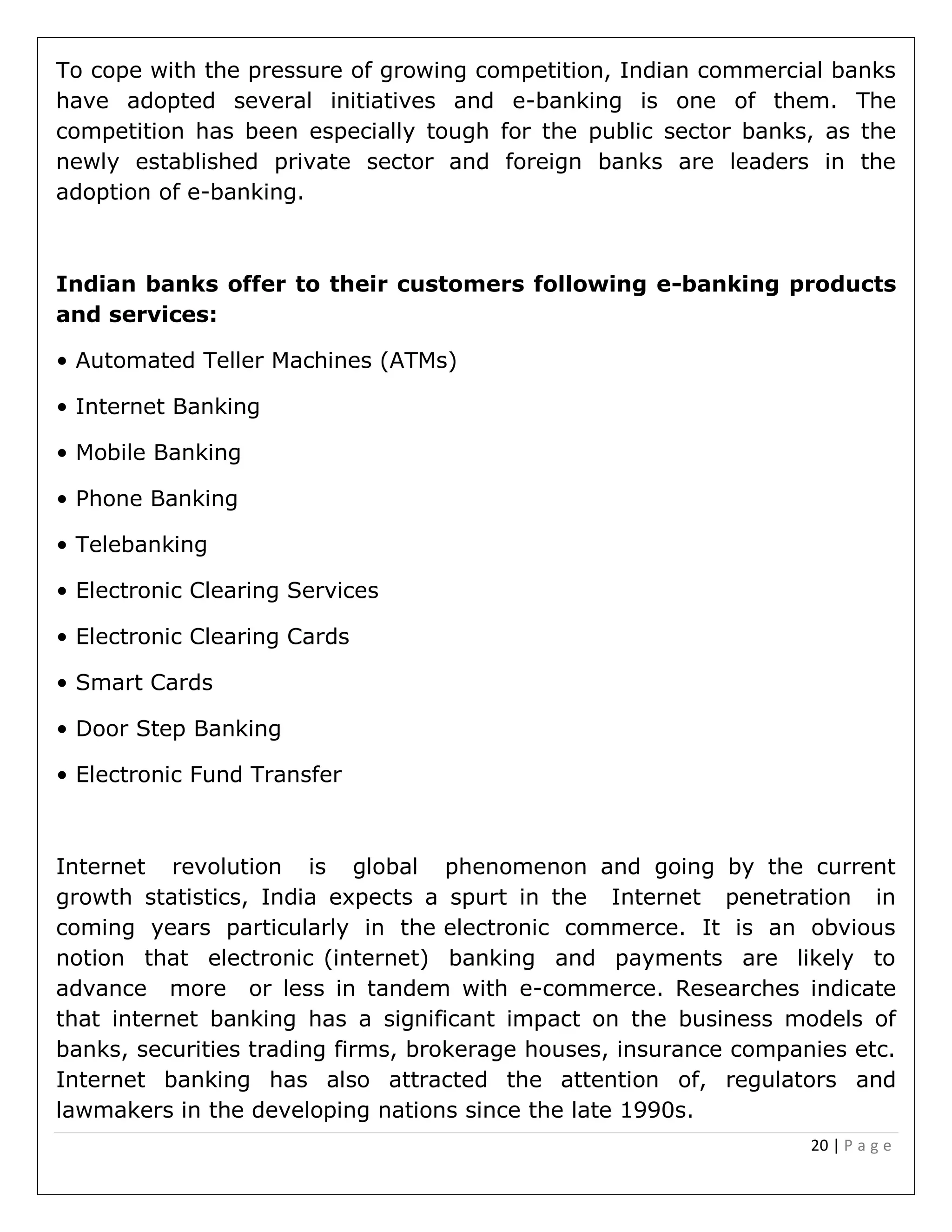 20 | P a g e
To cope with the pressure of growing competition, Indian commercial banks
have adopted several initiatives and e-banking is one of them. The
competition has been especially tough for the public sector banks, as the
newly established private sector and foreign banks are leaders in the
adoption of e-banking.
Indian banks offer to their customers following e-banking products
and services:
• Automated Teller Machines (ATMs)
• Internet Banking
• Mobile Banking
• Phone Banking
• Telebanking
• Electronic Clearing Services
• Electronic Clearing Cards
• Smart Cards
• Door Step Banking
• Electronic Fund Transfer
Internet revolution is global phenomenon and going by the current
growth statistics, India expects a spurt in the Internet penetration in
coming years particularly in the electronic commerce. It is an obvious
notion that electronic (internet) banking and payments are likely to
advance more or less in tandem with e-commerce. Researches indicate
that internet banking has a significant impact on the business models of
banks, securities trading firms, brokerage houses, insurance companies etc.
Internet banking has also attracted the attention of, regulators and
lawmakers in the developing nations since the late 1990s.
 